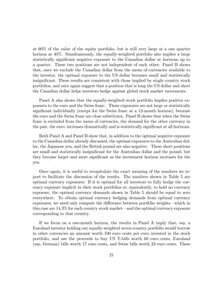 at 60% of the value of the equity portfolio, but is still very large at a one quarter
horizon at 40%. Simultaneously, the equally-weighted portfolio also implies a large
statistically signiﬁcant negative exposure to the Canadian dollar at horizons up to
a quarter. These two positions are not independent of each other: Panel B shows
that, once we exclude the Canadian dollar from the menu of currencies available to
the investor, the optimal exposure to the US dollar becomes small and statistically
insigniﬁcant. These results are consistent with those implied by single country stock
portfolios, and once again suggest that a position that is long the US dollar and short
the Canadian dollar helps investors hedge against global stock market movements.

    Panel A also shows that the equally-weighted stock portfolio implies positive ex-
posures to the euro and the Swiss franc. These exposures are not large or statistically
signiﬁcant individually (except for the Swiss franc at a 12-month horizon), because
the euro and the Swiss franc are close substitutes. Panel B shows that when the Swiss
franc is excluded from the menu of currencies, the demand for the other currency in
the pair, the euro, increases dramatically and is statistically signiﬁcant at all horizons.

    Both Panel A and Panel B show that, in addition to the optimal negative exposure
to the Canadian dollar already discussed, the optimal exposures to the Australian dol-
lar, the Japanese yen, and the British pound are also negative. These short positions
are small and statistically insigniﬁcant for the Australian dollar and the pound, but
they become larger and more signiﬁcant as the investment horizon increases for the
yen.

    Once again, it is useful to recapitulate the exact meaning of the numbers we re-
port to facilitate the discussion of the results. The numbers shown in Table 5 are
optimal currency exposures. If it is optimal for all investors to fully hedge the cur-
rency exposure implicit in their stock portfolios or, equivalently, to hold no currency
exposure, the optimal currency demands shown in Table 5 should be equal to zero
everywhere. To obtain optimal currency hedging demands from optimal currency
exposures, we need only compute the diﬀerence between portfolio weights–which in
this case are 14.3% for each country stock market–and the optimal currency exposure
corresponding to that country.

    If we focus on a one-month horizon, the results in Panel A imply that, say, a
Euroland investor holding our equally-weighted seven-country portfolio would borrow
in other currencies an amount worth 100 euro cents per euro invested in the stock
portfolio, and use the proceeds to buy US T-bills worth 60 euro cents, Euroland
(say, German) bills worth 17 euro cents, and Swiss bills worth 23 euro cents. These

                                            21
 