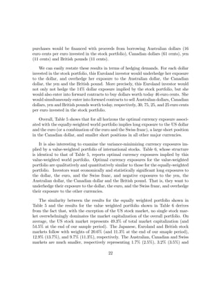purchases would be ﬁnanced with proceeds from borrowing Australian dollars (16
euro cents per euro invested in the stock portfolio), Canadian dollars (61 cents), yen
(11 cents) and British pounds (11 cents).

    We can easily restate these results in terms of hedging demands. For each dollar
invested in the stock portfolio, this Euroland investor would underhedge her exposure
to the dollar, and overhedge her exposure to the Australian dollar, the Canadian
dollar, the yen and the British pound. More precisely, this Euroland investor would
not only not hedge the 14% dollar exposure implied by the stock portfolio, but she
would also enter into forward contracts to buy dollars worth today 46 euro cents. She
would simultaneously enter into forward contracts to sell Australian dollars, Canadian
dollars, yen and British pounds worth today, respectively, 30, 75, 25, and 25 euro cents
per euro invested in the stock portfolio.

    Overall, Table 5 shows that for all horizons the optimal currency exposure associ-
ated with the equally-weighted world portfolio implies long exposure to the US dollar
and the euro (or a combination of the euro and the Swiss franc), a large short position
in the Canadian dollar, and smaller short positions in all other major currencies.

    It is also interesting to examine the variance-minimizing currency exposures im-
plied by a value-weighted portfolio of international stocks. Table 6, whose structure
is identical to that of Table 5, reports optimal currency exposures implied by this
value-weighted world portfolio. Optimal currency exposures for the value-weighted
portfolio are qualitatively and quantitatively similar to those for the equally-weighted
portfolio. Investors want economically and statistically signiﬁcant long exposures to
the dollar, the euro, and the Swiss franc, and negative exposures to the yen, the
Australian dollar, the Canadian dollar and the British pound. That is, they want to
underhedge their exposure to the dollar, the euro, and the Swiss franc, and overhedge
their exposure to the other currencies.

   The similarity between the results for the equally weighted portfolio shown in
Table 5 and the results for the value weighted portfolio shown in Table 6 derives
from the fact that, with the exception of the US stock market, no single stock mar-
ket overwhelmingly dominates the market capitalization of the overall portfolio. On
average, the US stock market represents 49.3% of total market capitalization (and
54.5% at the end of our sample period). The Japanese, Euroland and British stock
markets follow with weights of 20.6% (and 11.3% at the end of our smaple period),
12.9% (13.7%), and 9.7% (11.3%), respectively. The Australian, Canadian and Swiss
markets are much smaller, respectively representing 1.7% (2.5%), 3.2% (3.5%) and

                                          22
 