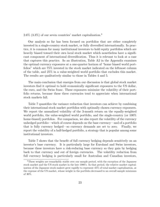 2.6% (3.3%) of our seven countries’ market capitalization.9

    Our analysis so far has been focused on portfolios that are either completely
invested in a single-country stock market, or fully diversiﬁed internationally. In prac-
tice, it is common for many institutional investors to hold equity portfolios which are
heavily biased toward their own local stock market which nonetheless have a signiﬁ-
cant component of international diversiﬁcation. Thus it is relevant to look at a case
that captures this practice. As an illustration, Table A2 in the Appendix examines
the optimal currency exposures at a one-quarter horizon of “home biased world port-
folios” which are 75% invested in the stock market indicated on the leftmost column
of the table, and 25% in a value-weighted world portfolio that excludes this market.
The results are qualitatively similar to those in Tables 4 and 5.

    The main conclusion that emerges from our discussion is that global stock market
investors ﬁnd it optimal to hold economically signiﬁcant exposures to the US dollar,
the euro, and the Swiss franc. These exposures minimize the volatility of their port-
folio returns, because these three currencies tend to appreciate when international
stock markets fall.

    Table 7 quantiﬁes the variance reduction that investors can achieve by combining
their international stock market portfolios with optimally chosen currency exposures.
We report the annualized volatility of the 3-month return on the equally-weighted
world portfolio, the value-weighted world portfolio, and the single-country (or 100%
home-biased) portfolios. For comparison, we also report the volatility of the currency
unhedged portfolio–which of course depends on the base currency–and of a portfolio
that is fully currency hedged–so currency demands are set to zero. Finally, we
report the volatility of a half-hedged portfolio, a strategy that is popular among some
institutional investors.

    Table 7 shows that the beneﬁt of full currency hedging depends sensitively on an
investor’s base currency. It is particularly large for Euroland and Swiss investors,
because these investors have a risk-reducing base currency so they gain by hedging
back to that currency and out of foreign currencies. The volatility reduction from
full currency hedging is particularly small for Australian and Canadian investors,
   9
     These weights are remarkably stable over our sample period, with the exception of the Japanese
stock market and the US stock market in the late 1980’s. In that period, the relative market capital-
ization of the Japanese stock makret grew rapidly to represent 45% of total market capitalization, at
the expense of the US market, whose weight in the portfolio decreased to an overall sample minimum
of 30%.


                                                 23
 