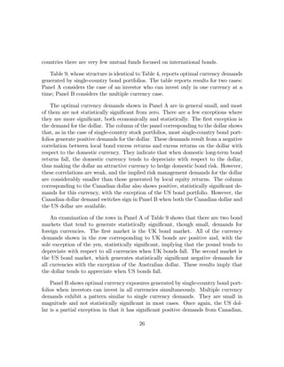 countries there are very few mutual funds focused on international bonds.

   Table 9, whose structure is identical to Table 4, reports optimal currency demands
generated by single-country bond portfolios. The table reports results for two cases:
Panel A considers the case of an investor who can invest only in one currency at a
time; Panel B considers the multiple currency case.

    The optimal currency demands shown in Panel A are in general small, and most
of them are not statistically signiﬁcant from zero. There are a few exceptions where
they are more signiﬁcant, both economically and statistically. The ﬁrst exception is
the demand for the dollar. The column of the panel corresponding to the dollar shows
that, as in the case of single-country stock portfolios, most single-country bond port-
folios generate positive demands for the dollar. These demands result from a negative
correlation between local bond excess returns and excess returns on the dollar with
respect to the domestic currency. They indicate that when domestic long-term bond
returns fall, the domestic currency tends to depreciate with respect to the dollar,
thus making the dollar an attractive currency to hedge domestic bond risk. However,
these correlations are weak, and the implied risk management demands for the dollar
are considerably smaller than those generated by local equity returns. The column
corresponding to the Canadian dollar also shows positive, statistically signiﬁcant de-
mands for this currency, with the exception of the US bond portfolio. However, the
Canadian dollar demand switches sign in Panel B when both the Canadian dollar and
the US dollar are available.

    An examination of the rows in Panel A of Table 9 shows that there are two bond
markets that tend to generate statistically signiﬁcant, though small, demands for
foreign currencies. The ﬁrst market is the UK bond market. All of the currency
demands shown in the row corresponding to UK bonds are positive and, with the
sole exception of the yen, statistically signiﬁcant, implying that the pound tends to
depreciate with respect to all currencies when UK bonds fall. The second market is
the US bond market, which generates statistically signiﬁcant negative demands for
all currencies with the exception of the Australian dollar. These results imply that
the dollar tends to appreciate when US bonds fall.

    Panel B shows optimal currency exposures generated by single-country bond port-
folios when investors can invest in all currencies simultaneously. Multiple currency
demands exhibit a pattern similar to single currency demands. They are small in
magnitude and not statistically signiﬁcant in most cases. Once again, the US dol-
lar is a partial exception in that it has signiﬁcant positive demands from Canadian,

                                          26
 