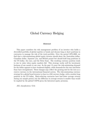 Global Currency Hedging


                                       Abstract


    This paper considers the risk management problem of an investor who holds a
diversiﬁed portfolio of global equities or bonds and chooses long or short positions in
currencies to manage the risk of the total portfolio. Over the period 1975-2005, we
ﬁnd that a risk-minimizing global equity investor should short the Australian dollar,
Canadian dollar, Japanese yen, and British pound but should hold long positions in
the US dollar, the euro, and the Swiss franc. The resulting currency position tends
to rise in value when equity markets fall. This strategy works well for investment
horizons of one month to one year. In the past 15 years the risk-minimizing demand
for the dollar appears to have weakened slightly, while demands for the euro and Swiss
franc have strengthened. These changes may reﬂect the growing role for the euro as a
reserve currency in the international ﬁnancial system. The risk-minimizing currency
strategy for a global bond investor is close to a full currency hedge, with a modest long
position in the US dollar. Risk-reducing currencies have had lower average returns
during our sample period, but the diﬀerence in average returns is smaller than would
be implied by the global CAPM given the historical equity premium.

   JEL classiﬁcation: G12.
 