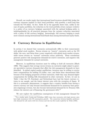 Overall, our results imply that international bond investors should fully hedge the
currency exposure implicit in their bond portfolios, with possibly a small long bias
towards the US dollar. In fact, Table A5 in the appendix shows that, unlike in the
case of equity portfolios, the reduction in the total portfolio return variance (relative
to a policy of no currency hedging) associated with the optimal hedging policy is
indistinguishable for all practical purposes from the variance reduction associated
with a policy of full currency hedging. Interestingly, full currency hedging is much
more common among international bond funds than among international equity funds.



6        Currency Returns in Equilibrium

In section 4 we showed that currencies systematically diﬀer in their comovements
with global stock markets. Excess returns on “reserve” currencies such as the US
dollar, the euro, and Swiss franc covary negatively with global stock market returns,
while excess returns on “normal” currencies covary positively. These correlations
generate positive risk management demands for reserve currencies, and negative risk
management demands for normal currencies.

    However, in equilibrium investors must be willing to hold all currencies (Black
1990). This suggests that average excess returns on currencies might adjust to gener-
ate speculative currency demands that oﬀset the risk management demands we have
identiﬁed. In global capital market equilibrium, investors may be willing to receive
lower compensation for holding US dollar, euro, and Swiss franc denominated bills
because of the hedging properties of these currencies, while they may demand higher
compensation for holding bills denominated in other currencies. In fact, we saw in
Table 1 that the US, Euroland, and Switzerland have had the lowest currency re-
turns in our sample, and the lowest interest rates with the exception of Japan. If
this is a systematic phenomenon, it suggests that a country beneﬁts from having a
reserve currency not only because international demand for its monetary base gener-
ates seigniorage revenue, but also because international demand for its Treasury bills
reduces the interest cost of ﬁnancing the government debt.10

       We now explore the equilibrium consequences of risk management demand for
  10
    In a similar spirit, Lustig and Verdelhan (2007) show that currencies with high interest rates
have high covariances with US consumption growth. The connection between liquidity preference
(the demand for safe assets with low returns) and risk was ﬁrst made explicitly by Tobin (1958).


                                               28
 