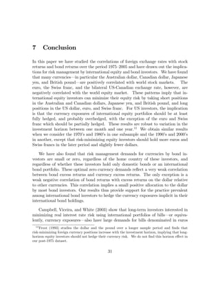 7      Conclusion

In this paper we have studied the correlations of foreign exchange rates with stock
returns and bond returns over the period 1975—2005 and have drawn out the implica-
tions for risk management by international equity and bond investors. We have found
that many currencies–in particular the Australian dollar, Canadian dollar, Japanese
yen, and British pound–are positively correlated with world stock markets. The
euro, the Swiss franc, and the bilateral US-Canadian exchange rate, however, are
negatively correlated with the world equity market. These patterns imply that in-
ternational equity investors can minimize their equity risk by taking short positions
in the Australian and Canadian dollars, Japanese yen, and British pound, and long
positions in the US dollar, euro, and Swiss franc. For US investors, the implication
is that the currency exposures of international equity portfolios should be at least
fully hedged, and probably overhedged, with the exception of the euro and Swiss
franc which should be partially hedged. These results are robust to variation in the
investment horizon between one month and one year.12 We obtain similar results
when we consider the 1970’s and 1980’s in one subsample and the 1990’s and 2000’s
in another, except that risk-minimizing equity investors should hold more euros and
Swiss francs in the later period and slightly fewer dollars.

    We have also found that risk management demands for currencies by bond in-
vestors are small or zero, regardless of the home country of these investors, and
regardless of whether these investors hold only domestic bonds or an international
bond portfolio. These optimal zero currency demands reﬂect a very weak correlation
between bond excess returns and currency excess returns. The only exception is a
weak negative correlation of bond returns with excess returns on the dollar relative
to other currencies. This correlation implies a small positive allocation to the dollar
by most bond investors. Our results thus provide support for the practice prevalent
among international bond investors to hedge the currency exposures implicit in their
international bond holdings.

    Campbell, Viceira, and White (2003) show that long-term investors interested in
minimizing real interest rate risk using international portfolios of bills–or equiva-
lently, currency exposures–also have large demands for bills denominated in euros
  12
     Froot (1993) studies the dollar and the pound over a longer sample period and ﬁnds that
risk-minimizing foreign currency positions increase with the investment horizon, implying that long-
horizon equity investors should not hedge their currency risk. We do not ﬁnd this horizon eﬀect in
our post-1975 dataset.

                                                31
 