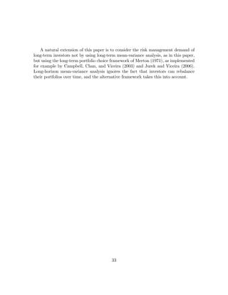 A natural extension of this paper is to consider the risk management demand of
long-term investors not by using long-term mean-variance analysis, as in this paper,
but using the long-term portfolio choice framework of Merton (1971), as implemented
for example by Campbell, Chan, and Viceira (2003) and Jurek and Viceira (2006).
Long-horizon mean-variance analysis ignores the fact that investors can rebalance
their portfolios over time, and the alternative framework takes this into account.




                                        33
 