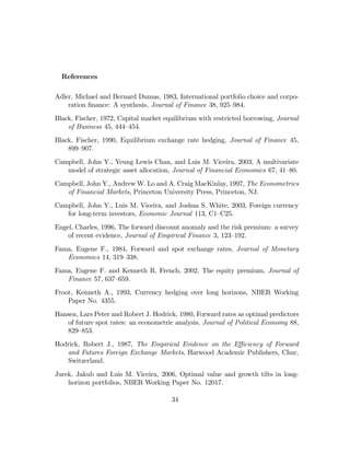 References

Adler, Michael and Bernard Dumas, 1983, International portfolio choice and corpo-
    ration ﬁnance: A synthesis, Journal of Finance 38, 925—984.
Black, Fischer, 1972, Capital market equilibrium with restricted borrowing, Journal
    of Business 45, 444—454.
Black, Fischer, 1990, Equilibrium exchange rate hedging, Journal of Finance 45,
    899—907.
Campbell, John Y., Yeung Lewis Chan, and Luis M. Viceira, 2003, A multivariate
   model of strategic asset allocation, Journal of Financial Economics 67, 41—80.
Campbell, John Y., Andrew W. Lo and A. Craig MacKinlay, 1997, The Econometrics
   of Financial Markets, Princeton University Press, Princeton, NJ.
Campbell, John Y., Luis M. Viceira, and Joshua S. White, 2003, Foreign currency
   for long-term investors, Economic Journal 113, C1—C25.
Engel, Charles, 1996, The forward discount anomaly and the risk premium: a survey
    of recent evidence, Journal of Empirical Finance 3, 123—192.
Fama, Eugene F., 1984, Forward and spot exchange rates, Journal of Monetary
   Economics 14, 319—338.
Fama, Eugene F. and Kenneth R. French, 2002, The equity premium, Journal of
   Finance 57, 637—659.
Froot, Kenneth A., 1993, Currency hedging over long horizons, NBER Working
    Paper No. 4355.
Hansen, Lars Peter and Robert J. Hodrick, 1980, Forward rates as optimal predictors
    of future spot rates: an econometric analysis, Journal of Political Economy 88,
    829—853.
Hodrick, Robert J., 1987, The Empirical Evidence on the Eﬃciency of Forward
   and Futures Foreign Exchange Markets, Harwood Academic Publishers, Chur,
   Switzerland.
Jurek, Jakub and Luis M. Viceira, 2006, Optimal value and growth tilts in long-
    horizon portfolios, NBER Working Paper No. 12017.

                                       34
 