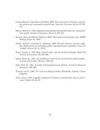 Lustig, Hanno N. and Adrien Verdelhan, 2007, The cross-section of foreign currency
    risk premia and consumption growth risk, American Economic Review 97, 89—
    117.

Merton, Robert C., 1971, Optimum consumption and portfolio rules in a continuous-
    time model, Journal of Economic Theory 3, 373—413.

Pavlova, Anna and Roberto Rigobon, 2003, Asset prices and exchange rates, NBER
    Working Paper No. 9834.

Perold, André F. and Evan C. Schulman, 1988, The free lunch in currency hedg-
    ing: Implications for investment policy and performance standards, Financial
    Analysts Journal 44 (3), 45-50.

Siegel, Jeremy J., 1972, Risk, interest rates, and the forward exchange, Quarterly
    Journal of Economics 86, 303—309.

Solnik, Bruno H., 1974, An equilibrium model of the international capital market,
    Journal of Economic Theory 8, 500—524.

Stulz, René M., 1981, A model of international asset pricing, Journal of Financial
     Economics 383—406.

Thomas, Lee R., 1990, The Currency-Hedging Debate, IFR Books, London, United
   Kingdom.

Tobin, James, 1958, Liquidity preference as behavior towards risk, Review of Eco-
    nomic Studies 25, 68—85.




                                       35
 