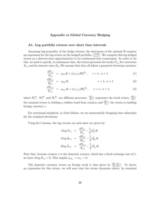 Appendix to Global Currency Hedging


    A1. Log portfolio returns over short time intervals

    Assuming log-normality of the hedge returns, the derivation of the optimal Ψ requires
                                                              hedge
an expression for the log-return on the hedged portfolio, rp,t+1 . We compute this log hedged
return as a discrete-time approximation to its continuous-time counterpart. In order to do
this, we need to specify, in continuous time, the return processes for stocks Pc,t , for currencies
Xc,t and for interest rates Bc,t .We assume that they all follow a geometric brownian motions:

                    dPc,t
                            = μPc dt + (σPc )t dWtPc ,      c = 1...n + 1                        (1)
                     Pc,t
                    dBc,t
                            = μBc dt,                              c = 1...n + 1                 (2)
                     Bc,t
                    dXc,t
                            = μXc dt + (σXc )t dWtXc ,       c = 1...n + 1,                      (3)
                     Xc,t
                                                         dPc,t                                  dBc,t
where WtPc , WtBc and WtXc are diﬀusion processes.        Pc,t   represents the stock return,    Bc,t
                                                                       dXc,t
the nominal return to holding a riskless bond from country and          Xc,t   the return to holding
foreign currency c.

    For notational simplicity, in what follows, we are momentarily dropping time subscripts
for the standard deviations.

    Using Ito’s lemma, the log returns on each asset are given by:
                                                dPc,t 1 2
                                d log Pc,t =         − σPc dt
                                                Pc,t  2
                                                dBc,t 1 2
                                d log Bc,t =         − σBc dt
                                                Bc,t  2
                                                dXc,t 1 2
                                d log Xc,t =         − σ Xc dt.
                                                Xc,t   2

Note that, because country 1 is the domestic country, which has a ﬁxed exchange rate of 1,
we have d log X1,t = 0. This implies μX1 = σX1 = 0.

   The domestic currency return on foreign stock is then given by dPc,t Xc,t . To derive
                                                                     P
                                                                       c,t Xc,t


an expression for this return, we will note that the return dynamics above, by standard



                                                36
 