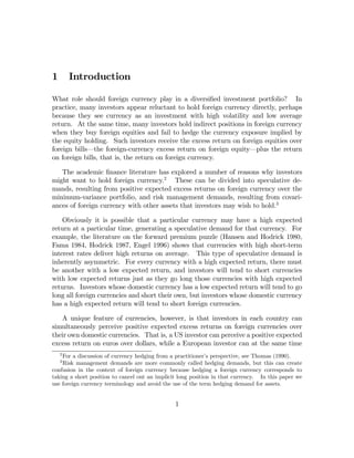 1       Introduction

What role should foreign currency play in a diversiﬁed investment portfolio? In
practice, many investors appear reluctant to hold foreign currency directly, perhaps
because they see currency as an investment with high volatility and low average
return. At the same time, many investors hold indirect positions in foreign currency
when they buy foreign equities and fail to hedge the currency exposure implied by
the equity holding. Such investors receive the excess return on foreign equities over
foreign bills–the foreign-currency excess return on foreign equity–plus the return
on foreign bills, that is, the return on foreign currency.

   The academic ﬁnance literature has explored a number of reasons why investors
might want to hold foreign currency.2 These can be divided into speculative de-
mands, resulting from positive expected excess returns on foreign currency over the
minimum-variance portfolio, and risk management demands, resulting from covari-
ances of foreign currency with other assets that investors may wish to hold.3

    Obviously it is possible that a particular currency may have a high expected
return at a particular time, generating a speculative demand for that currency. For
example, the literature on the forward premium puzzle (Hansen and Hodrick 1980,
Fama 1984, Hodrick 1987, Engel 1996) shows that currencies with high short-term
interest rates deliver high returns on average. This type of speculative demand is
inherently asymmetric. For every currency with a high expected return, there must
be another with a low expected return, and investors will tend to short currencies
with low expected returns just as they go long those currencies with high expected
returns. Investors whose domestic currency has a low expected return will tend to go
long all foreign currencies and short their own, but investors whose domestic currency
has a high expected return will tend to short foreign currencies.

   A unique feature of currencies, however, is that investors in each country can
simultaneously perceive positive expected excess returns on foreign currencies over
their own domestic currencies. That is, a US investor can perceive a positive expected
excess return on euros over dollars, while a European investor can at the same time
    2
    For a discussion of currency hedging from a practitioner’s perspective, see Thomas (1990).
    3
    Risk management demands are more commonly called hedging demands, but this can create
confusion in the context of foreign currency because hedging a foreign currency corresponds to
taking a short position to cancel out an implicit long position in that currency. In this paper we
use foreign currency terminology and avoid the use of the term hedging demand for assets.


                                                1
 