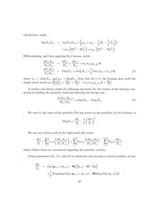 calculations, imply :
                                                   µ                      ¶
                                                                 1 2 1 2
                log Pc,t Xc,t     = log Pc,0 Xc,0 + μPc + μXc − σPc − σ Xc t
                                                                 2   2
                                          ³            ´       ³         ´
                                    +σPc WtPc − W0 c + σXc WtXc − W0 c
                                                     P                 X


Diﬀerentiating, and then applying Ito’s lemma, yields :
                 dPc,t Xc,t         dPc,t dXc,t
                                  =        +         + σPc σXc ρPc ,Xc dt
                  Pc,t Xc,t          Pc,t      Xc,t
                 dPc,t Xc,t                                   1
                                  = d log Pc,t + d log Xc,t + Vart (pc,t + xc,t ) dt,                                (4)
                  Pc,t Xc,t                                   2
where xc,t = d log Xc,t and pc,t = dlogPc,t . Note that for c=1, the formula does yield the
                        dP1,t X1,t dP1,t  dX1,t                       dP1,t
simple stock return as P1,t X1,t = P1,t + X1,t + σP1 σX1 ρP1 ,X1 dt = P1,t .

     A similar calculation yields the following dynamics for the return of the strategy con-
sisting in holding the domestic bond and shorting the foreign one :
                                  d (B1,t /Bc,t )
                                                  = d log B1,t − d log Bc,t                                          (5)
                                    B1,t /Bc,t


    We note Vt the value of the portfolio.The log return on the portfolio, by Ito’s lemma, is
:                                                                        µ         ¶2
                                                  dVt 1                      dVt
                                       d log Vt =     −                                 .
                                                   Vt   2                    Vt


    We can now derive each of the right-hand side terms:
                   n+1        µ                ¶       n+1                                  n+1
           dVt X                  dPc,t Xc,t           X                 d (B1,t /Bc,t ) X             dXc,t
              =     ω c,t                          +         θ c ω c,t                  −     θc ω c,t       ,
           Vt   c=1
                                  Pc,t Xc,t            c=1
                                                                           B1,t /Bc,t     c=1
                                                                                                       Xc,t

which follows from our convention regarding the domestic country.

    Using expressions (3) , (4) , and (5) to substitute and moving to matrix notation, we get
:
          dVt                              ³              ´
                = 10 ω (pt+1 + xt+1 ) − Θ0 xt+1 − bd + bt
                                         t         t
           Vt
                         1£ 0                                                     ¤
                     +     1 ω t diag (Vart (pt+1 + xt+1 )) − Θ0 diag (Vart xt+1 ) dt
                                                               t                                                 ,
                         2

                                                             37
 
