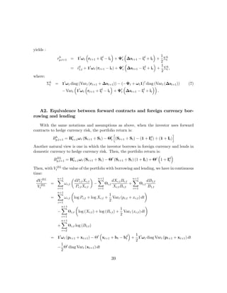 yields :
                                ³              ´        ³              ´ 1
                 rp,t+1 = 10 ω t rt+1 + id − it + Ψ0 ∆st+1 − id + it + Σh
                  h
                                         t            t          t
                                                                         2 t
                                                        ³              ´ 1
                        = id + 10 ω t (rt+1 − it ) + Ψ0 ∆st+1 − id + it + Σh ,
                           1,t                        t          t
                                                                         2 t
where:
           Σh = 10 ω t diag (Vart (rt+1 + ∆st+1 )) − (−Ψt + ω t 1)0 diag (Vart (∆st+1 ))
            t                                                                              (7)
                         ³     ³             ´         ³               ´´
                − Vart 10 ωt rt+1 + id − it + Ψ0 ∆st+1 − id + it .
                                         t           t           t




   A2. Equivalence between forward contracts and foreign currency bor-
rowing and lending

   With the same notations and assumptions as above, when the investor uses forward
contracts to hedge currency risk, the portfolio return is:
                                               h                                  i
           Rhp,t+1 = R0 ω t (St+1 ÷ St ) − Θ0 (St+1 ÷ St ) − (1 + Id ) ÷ (1 + It )
                      t+1                    t                     t

Another natural view is one in which the investor borrows in foreign currency and lends in
domestic currency to hedge currency risk. Then, the portfolio return is:
                                                                        ³       ´
           Rp,t+1 = R0 ω t (St+1 ÷ St ) − Θ0 (St+1 ÷ St ) (1 + It ) + Θ0 1 + Id
             BL
                      t+1                                                     t

Then, with VtBL the value of the portfolio with borrowing and lending, we have in continuous
time:
             n+1
             X        µ            ¶ n+1
                                      X                     n+1
  dVtBL                 dPc,t Xc,t             dXc,t Bc,t X          dB1,t
    BL
         =       ωc,t               −     Θc,t            +     Θc,t
  Vt         c=1
                        Pc,t Xc,t     c=1
                                                Xc,t Bc,t   c=1
                                                                      B1,t
             n+1
             X        µ                                            ¶
                                            1
         =       ωc,t log Pc,t + log Xc,t + Vart (pc,t + xc,t ) dt
             c=1
                                            2
               n+1
               X        µ                                          ¶
                                                     1
             −     Θc,t log (Xc,t ) + log (Bc,t ) + Vart (xc,t ) dt
               c=1
                                                     2
                     n+1
                     X
                 +         Θc,t log (B1,t )
                     c=2
                                         ³               ´ 1
             = 10 ω t (pt+1 + xt+1 ) − Θ0 xt+1 + bt − bd + 10 ω t diag Vart (pt+1 + xt+1 ) dt
                                                       t
                                                           2
                  1 0
               − Θ diag Vart (xt+1 ) dt
                  2

                                                39
 