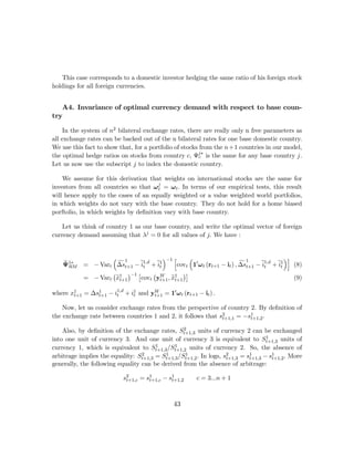 This case corresponds to a domestic investor hedging the same ratio of his foreign stock
holdings for all foreign currencies.


   A4. Invariance of optimal currency demand with respect to base coun-
try

     In the system of n2 bilateral exchange rates, there are really only n free parameters as
all exchange rates can be backed out of the n bilateral rates for one base domestic country.
We use this fact to show that, for a portfolio of stocks from the n+1 countries in our model,
the optimal hedge ratios on stocks from country c, Ψj∗ is the same for any base country j.
                                                         c
Let us now use the subscript j to index the domestic country.

    We assume for this derivation that weights on international stocks are the same for
investors from all countries so that ω j = ω t . In terms of our empirical tests, this result
                                       t
will hence apply to the cases of an equally weighted or a value weighted world portfolios,
in which weights do not vary with the base country. They do not hold for a home biased
porftolio, in which weights by deﬁnition vary with base country.

    Let us think of country 1 as our base country, and write the optimal vector of foreign
currency demand assuming that λj = 0 for all values of j. We have :


                    ³ 1                ´−1 h      ³                                      ´i
    e RM
    Ψ1∗              f
            = − Vart ∆st+1 − e1,d + e1
                              it    it                                 f1
                                            covt 10 ω t (rt+1 − it ) , ∆st+1 − e1,d + e1
                                                                               it     it    (8)
                    ¡ 1 ¢−1 £     ¡ W          ¢¤
                     e
            = − Vart xt+1    covt yt+1 , x1
                                          et+1                                              (9)

where x1 = ∆s1 − i1,d + i1 and yt+1 = 10 ω t (rt+1 − it ) .
       t+1   t+1  t      t
                                W


    Now, let us consider exchange rates from the perspective of country 2. By deﬁnition of
the exchange rate between countries 1 and 2, it follows that s2         1
                                                              t+1,1 = −st+1,2 .

                                                  2
    Also, by deﬁnition of the exchange rates, St+1,3 units of currency 2 can be exchanged
                                                                                    1
into one unit of currency 3. And one unit of currency 3 is equivalent to St+1,3 units of
                                       1      1
currency 1, which is equivalent to St+1,3 /St+1,2 units of currency 2. So, the absence of
arbitrage implies the equality: St+1,3 = St+1,3 /St+1,2 . In logs, s2
                                  2       1        1                         1        1
                                                                    t+1,3 = st+1,3 − st+1,2 . More
generally, the following equality can be derived from the absence of arbitrage:

                           s2        1        1
                            t+1,c = st+1,c − st+1,2     c = 3...n + 1



                                               43
 