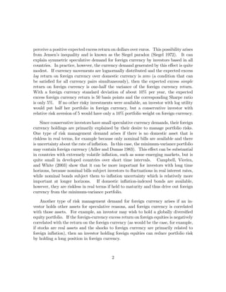 perceive a positive expected excess return on dollars over euros. This possibility arises
from Jensen’s inequality and is known as the Siegel paradox (Siegel 1972). It can
explain symmetric speculative demand for foreign currency by investors based in all
countries. In practice, however, the currency demand generated by this eﬀect is quite
modest. If currency movements are lognormally distributed and the expected excess
log return on foreign currency over domestic currency is zero (a condition that can
be satisﬁed for all currency pairs simultaneously), then the expected excess simple
return on foreign currency is one-half the variance of the foreign currency return.
With a foreign currency standard deviation of about 10% per year, the expected
excess foreign currency return is 50 basis points and the corresponding Sharpe ratio
is only 5%. If no other risky investments were available, an investor with log utility
would put half her portfolio in foreign currency, but a conservative investor with
relative risk aversion of 5 would have only a 10% portfolio weight on foreign currency.

    Since conservative investors have small speculative currency demands, their foreign
currency holdings are primarily explained by their desire to manage portfolio risks.
One type of risk management demand arises if there is no domestic asset that is
riskless in real terms, for example because only nominal bills are available and there
is uncertainty about the rate of inﬂation. In this case, the minimum-variance portfolio
may contain foreign currency (Adler and Dumas 1983). This eﬀect can be substantial
in countries with extremely volatile inﬂation, such as some emerging markets, but is
quite small in developed countries over short time intervals. Campbell, Viceira,
and White (2003) show that it can be more important for investors with long time
horizons, because nominal bills subject investors to ﬂuctuations in real interest rates,
while nominal bonds subject them to inﬂation uncertainty which is relatively more
important at longer horizons. If domestic inﬂation-indexed bonds are available,
however, they are riskless in real terms if held to maturity and thus drive out foreign
currency from the minimum-variance portfolio.

    Another type of risk management demand for foreign currency arises if an in-
vestor holds other assets for speculative reasons, and foreign currency is correlated
with those assets. For example, an investor may wish to hold a globally diversiﬁed
equity portfolio. If the foreign-currency excess return on foreign equities is negatively
correlated with the return on the foreign currency (as would be the case, for example,
if stocks are real assets and the shocks to foreign currency are primarily related to
foreign inﬂation), then an investor holding foreign equities can reduce portfolio risk
by holding a long position in foreign currency.



                                           2
 