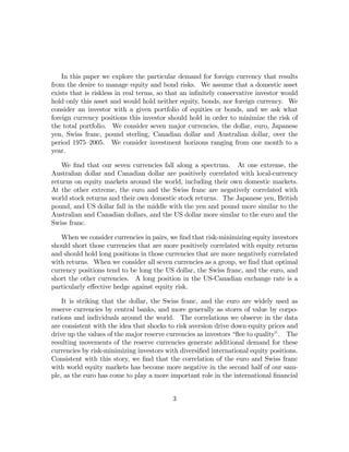 In this paper we explore the particular demand for foreign currency that results
from the desire to manage equity and bond risks. We assume that a domestic asset
exists that is riskless in real terms, so that an inﬁnitely conservative investor would
hold only this asset and would hold neither equity, bonds, nor foreign currency. We
consider an investor with a given portfolio of equities or bonds, and we ask what
foreign currency positions this investor should hold in order to minimize the risk of
the total portfolio. We consider seven major currencies, the dollar, euro, Japanese
yen, Swiss franc, pound sterling, Canadian dollar and Australian dollar, over the
period 1975—2005. We consider investment horizons ranging from one month to a
year.

   We ﬁnd that our seven currencies fall along a spectrum. At one extreme, the
Australian dollar and Canadian dollar are positively correlated with local-currency
returns on equity markets around the world, including their own domestic markets.
At the other extreme, the euro and the Swiss franc are negatively correlated with
world stock returns and their own domestic stock returns. The Japanese yen, British
pound, and US dollar fall in the middle with the yen and pound more similar to the
Australian and Canadian dollars, and the US dollar more similar to the euro and the
Swiss franc.

   When we consider currencies in pairs, we ﬁnd that risk-minimizing equity investors
should short those currencies that are more positively correlated with equity returns
and should hold long positions in those currencies that are more negatively correlated
with returns. When we consider all seven currencies as a group, we ﬁnd that optimal
currency positions tend to be long the US dollar, the Swiss franc, and the euro, and
short the other currencies. A long position in the US-Canadian exchange rate is a
particularly eﬀective hedge against equity risk.

    It is striking that the dollar, the Swiss franc, and the euro are widely used as
reserve currencies by central banks, and more generally as stores of value by corpo-
rations and individuals around the world. The correlations we observe in the data
are consistent with the idea that shocks to risk aversion drive down equity prices and
drive up the values of the major reserve currencies as investors “ﬂee to quality”. The
resulting movements of the reserve currencies generate additional demand for these
currencies by risk-minimizing investors with diversiﬁed international equity positions.
Consistent with this story, we ﬁnd that the correlation of the euro and Swiss franc
with world equity markets has become more negative in the second half of our sam-
ple, as the euro has come to play a more important role in the international ﬁnancial


                                          3
 