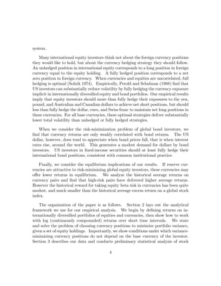 system.

    Many international equity investors think not about the foreign currency positions
they would like to hold, but about the currency hedging strategy they should follow.
An unhedged position in international equity corresponds to a long position in foreign
currency equal to the equity holding. A fully hedged position corresponds to a net
zero position in foreign currency. When currencies and equities are uncorrelated, full
hedging is optimal (Solnik 1974). Empirically, Perold and Schulman (1988) ﬁnd that
US investors can substantially reduce volatility by fully hedging the currency exposure
implicit in internationally diversiﬁed equity and bond portfolios. Our empirical results
imply that equity investors should more than fully hedge their exposures to the yen,
pound, and Australian and Canadian dollars to achieve net short positions, but should
less than fully hedge the dollar, euro, and Swiss franc to maintain net long positions in
these currencies. For all base currencies, these optimal strategies deliver substantially
lower total volatility than unhedged or fully hedged strategies.

    When we consider the risk-minimization problem of global bond investors, we
ﬁnd that currency returns are only weakly correlated with bond returns. The US
dollar, however, does tend to appreciate when bond prices fall, that is when interest
rates rise, around the world. This generates a modest demand for dollars by bond
investors. US investors in ﬁxed-income securities should at least fully hedge their
international bond positions, consistent with common institutional practice.

   Finally, we consider the equilibrium implications of our results. If reserve cur-
rencies are attractive to risk-minimizing global equity investors, these currencies may
oﬀer lower returns in equilibrium. We analyze the historical average returns on
currency pairs and ﬁnd that high-risk pairs have delivered higher average returns.
However the historical reward for taking equity beta risk in currencies has been quite
modest, and much smaller than the historical average excess return on a global stock
index.

   The organization of the paper is as follows. Section 2 lays out the analytical
framework we use for our empirical analysis. We begin by deﬁning returns on in-
ternationally diversiﬁed portfolios of equities and currencies, then show how to work
with log (continuously compounded) returns over short time intervals. We state
and solve the problem of choosing currency positions to minimize portfolio variance,
given a set of equity holdings. Importantly, we show conditions under which variance-
minimizing currency positions do not depend on the base currency of the investor.
Section 3 describes our data and conducts preliminary statistical analysis of stock

                                           4
 