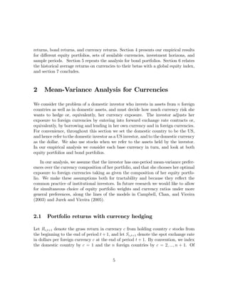 returns, bond returns, and currency returns. Section 4 presents our empirical results
for diﬀerent equity portfolios, sets of available currencies, investment horizons, and
sample periods. Section 5 repeats the analysis for bond portfolios. Section 6 relates
the historical average returns on currencies to their betas with a global equity index,
and section 7 concludes.



2     Mean-Variance Analysis for Currencies

We consider the problem of a domestic investor who invests in assets from n foreign
countries as well as in domestic assets, and must decide how much currency risk she
wants to hedge or, equivalently, her currency exposure. The investor adjusts her
exposure to foreign currencies by entering into forward exchange rate contracts or,
equivalently, by borrowing and lending in her own currency and in foreign currencies.
For convenience, throughout this section we set the domestic country to be the US,
and hence refer to the domestic investor as a US investor, and to the domestic currency
as the dollar. We also use stocks when we refer to the assets held by the investor.
In our empirical analysis we consider each base currency in turn, and look at both
equity portfolios and bond portfolios.

    In our analysis, we assume that the investor has one-period mean-variance prefer-
ences over the currency composition of her portfolio, and that she chooses her optimal
exposure to foreign currencies taking as given the composition of her equity portfo-
lio. We make these assumptions both for tractability and because they reﬂect the
common practice of institutional investors. In future research we would like to allow
for simultaneous choice of equity portfolio weights and currency ratios under more
general preferences, along the lines of the models in Campbell, Chan, and Viceira
(2003) and Jurek and Viceira (2005).


2.1    Portfolio returns with currency hedging

Let Rc,t+1 denote the gross return in currency c from holding country c stocks from
the beginning to the end of period t + 1, and let Sc,t+1 denote the spot exchange rate
in dollars per foreign currency c at the end of period t + 1. By convention, we index
the domestic country by c = 1 and the n foreign countries by c = 2, ..., n + 1. Of


                                          5
 