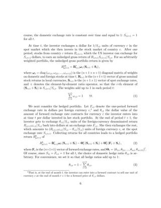 course, the domestic exchange rate is constant over time and equal to 1: S1,t+1 = 1
for all t.

    At time t, the investor exchanges a dollar for 1/Sc,t units of currency c in the
spot market which she then invests in the stock market of country c. After one
period, stocks from country c return Rc,t+1 , which the US investor can exchange for
Sc,t+1 dollars, to earn an unhedged gross return of Rc,t+1 Sc,t+1 /Sc,t . For an arbitrarily
weighted portfolio, the unhedged gross portfolio return is given by
                                  uh
                                 Rp,t+1 = R0t+1 ω t (St+1 ÷ St ) ,
where ω t = diag (ω 1,t , ω 2,t , ..., ω n+1,t ) is the (n + 1 × n + 1) diagonal matrix of weights
on domestic and foreign stocks at time t, Rt+1 is the (n+1×1) vector of gross nominal
stock returns in local currencies, St+1 is the (n + 1 × 1) vector of spot exchange rates,
and ÷ denotes the element-by-element ratio operator, so that the c-th element of
(St+1 ÷ St ) is Sc,t+1 /Sc,t . The weights add up to 1 in each period t:
                                       P
                                       n+1
                                              ω c,t = 1         ∀t.                               (1)
                                        c=1


    We next consider the hedged portfolio. Let Fc,t denote the one-period forward
exchange rate in dollars per foreign currency c,4 and θc,t the dollar value of the
amount of forward exchange rate contracts for currency c the investor enters into
at time t per dollar invested in her stock portfolio. At the end of period t + 1, the
investor gets to exchange θc,t /Sc,t units of the foreign-currency denominated return
Rc,t+1 ω c,t /Sc,t back into dollars at an exchange rate Fc,t . She then exchanges the rest,
which amounts to (Rc,t+1 ω c,t /Sc,t − θc,t /Sc,t ) units of foreign currency c, at the spot
exchange rate Sc,t+1 . Collecting returns for all countries leads to a hedged portfolio
            h
return Rp,t+1 of
               h
              Rp,t+1 = R0t+1 ω t (St+1 ÷ St ) − Θ0t (St+1 ÷ St ) + Θ0t (Ft ÷ St ) ,               (2)

where Ft is the (n+1×1) vector of forward exchange rates, and Θt = (θ1,t , θ 2,t , ..., θn,t , θn+1,t )0 .
Of course, since S1t = F1,t = 1 for all t, the choice of domestic hedge ratio θ 1,t is ar-
bitrary. For convenience, we set it so that all hedge ratios add up to 1:
                                                        P
                                                        n+1
                                        θ 1,t = 1 −           θ c,t .                             (3)
                                                        c=2
   4
    That is, at the end of month t, the investor can enter into a forward contract to sell one unit of
currency c at the end of month t + 1 for a forward price of Fc,t dollars.

                                                    6
 