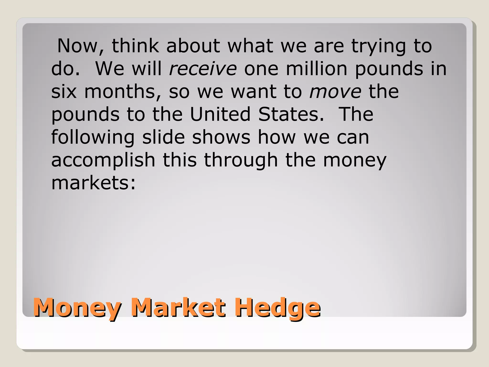 Now, think about what we are trying to
 do. We will receive one million pounds in
 six months, so we want to move the
 pounds to the United States. The
 following slide shows how we can
 accomplish this through the money
 markets:




Money Market Hedge
 
