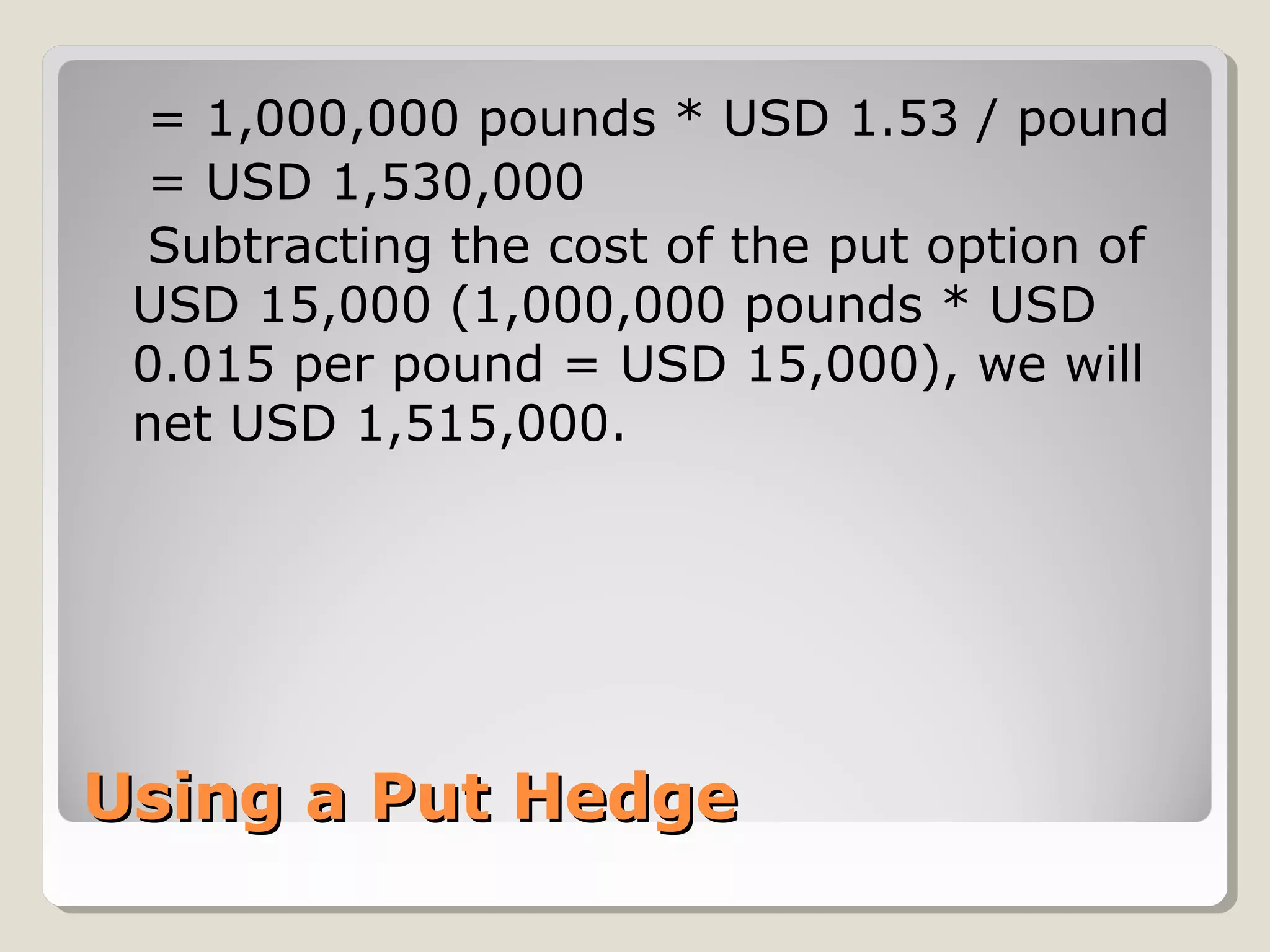 = 1,000,000 pounds * USD 1.53 / pound
 = USD 1,530,000
 Subtracting the cost of the put option of
 USD 15,000 (1,000,000 pounds * USD
 0.015 per pound = USD 15,000), we will
 net USD 1,515,000.




Using a Put Hedge
 