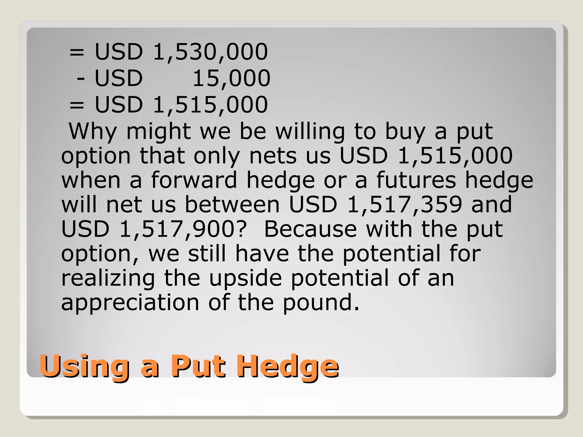 = USD 1,530,000
  - USD      15,000
  = USD 1,515,000
  Why might we be willing to buy a put
 option that only nets us USD 1,515,000
 when a forward hedge or a futures hedge
 will net us between USD 1,517,359 and
 USD 1,517,900? Because with the put
 option, we still have the potential for
 realizing the upside potential of an
 appreciation of the pound.

Using a Put Hedge
 