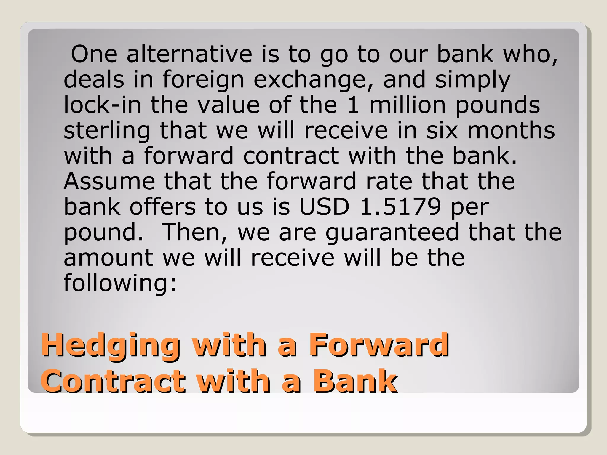 One alternative is to go to our bank who,
 deals in foreign exchange, and simply
 lock-in the value of the 1 million pounds
 sterling that we will receive in six months
 with a forward contract with the bank.
 Assume that the forward rate that the
 bank offers to us is USD 1.5179 per
 pound. Then, we are guaranteed that the
 amount we will receive will be the
 following:

Hedging with a Forward
Contract with a Bank
 