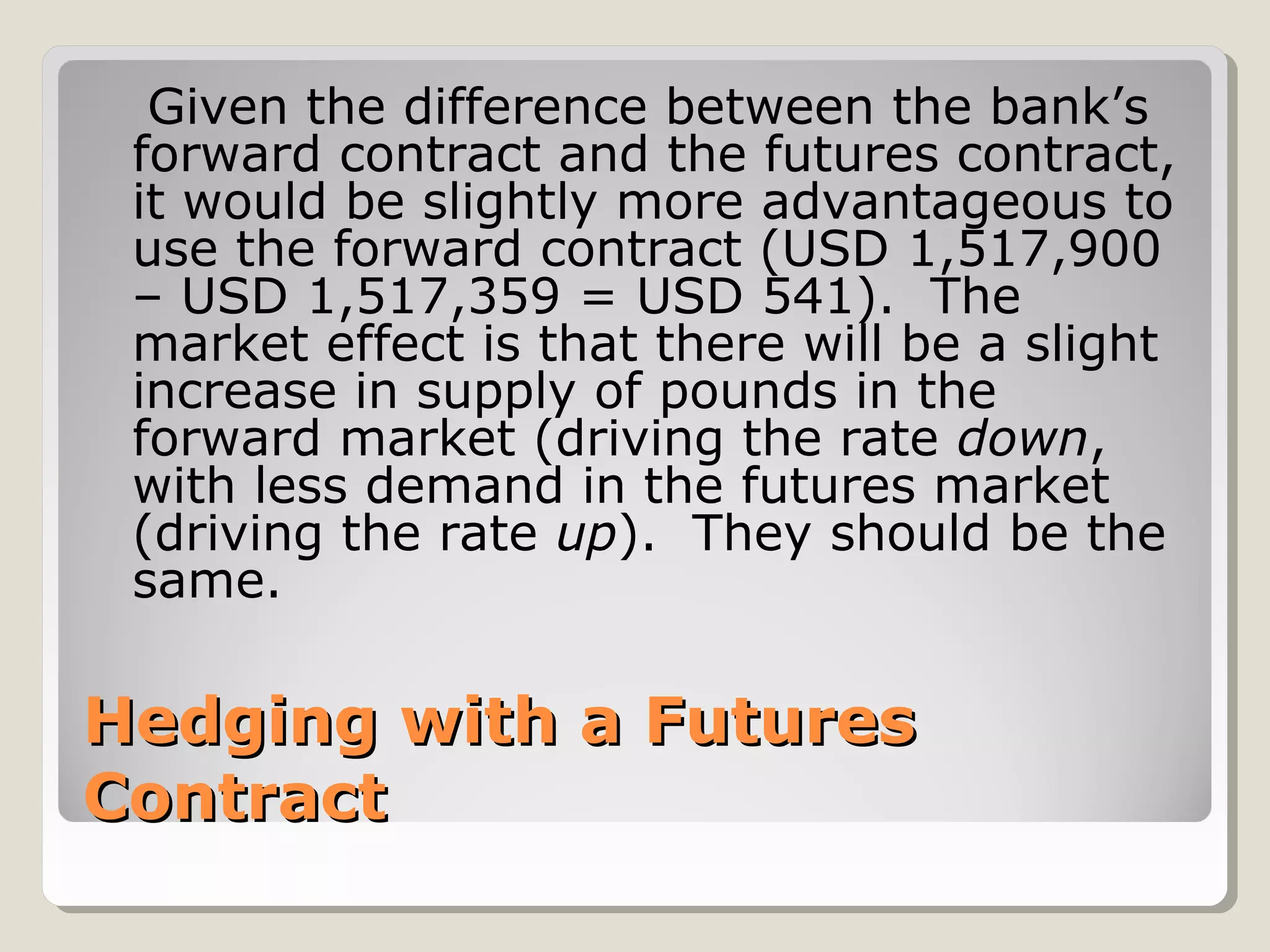Given the difference between the bank’s
 forward contract and the futures contract,
 it would be slightly more advantageous to
 use the forward contract (USD 1,517,900
 – USD 1,517,359 = USD 541). The
 market effect is that there will be a slight
 increase in supply of pounds in the
 forward market (driving the rate down,
 with less demand in the futures market
 (driving the rate up). They should be the
 same.

Hedging with a Futures
Contract
 