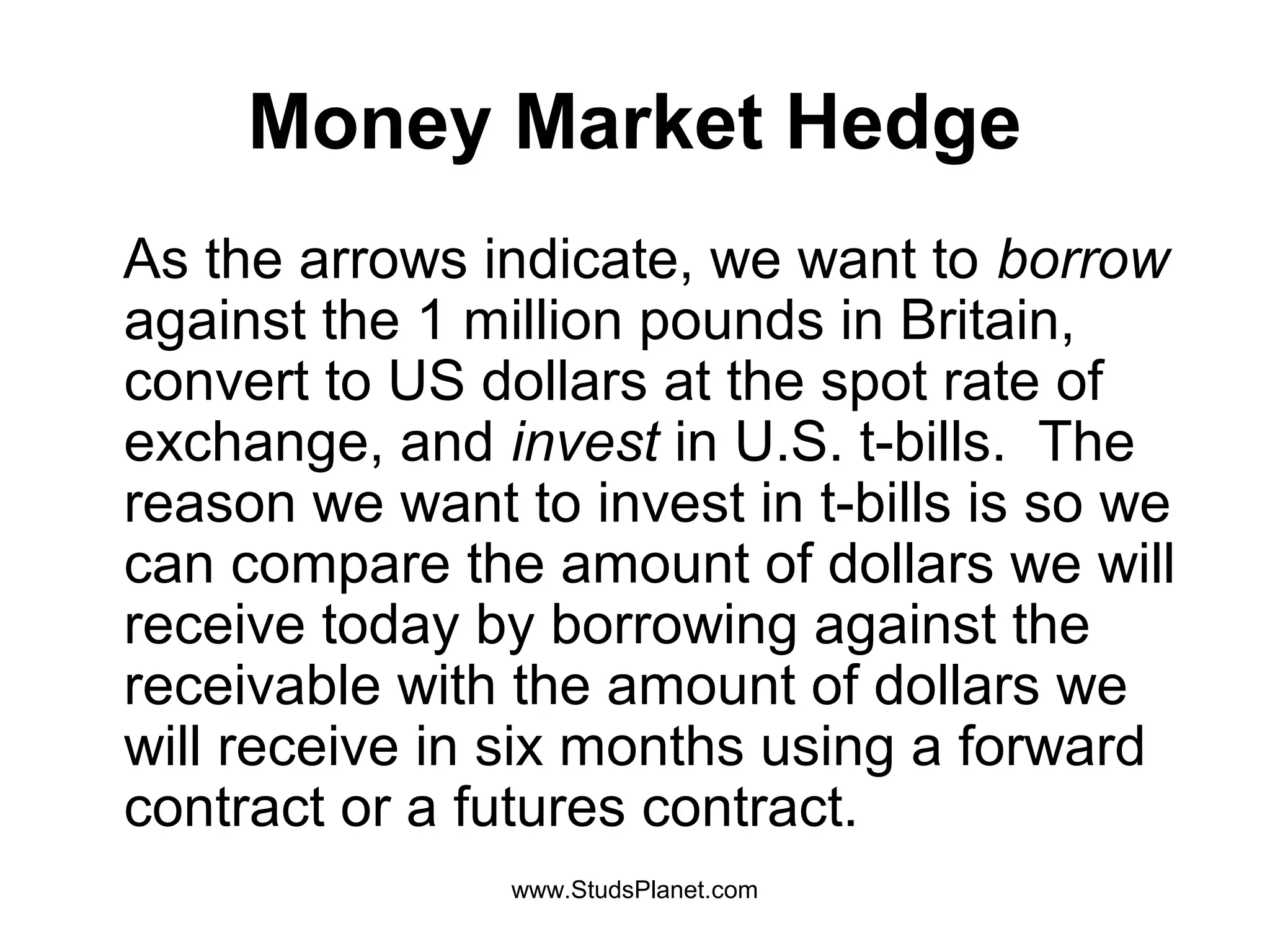 Money Market Hedge
As the arrows indicate, we want to borrow
against the 1 million pounds in Britain,
convert to US dollars at the spot rate of
exchange, and invest in U.S. t-bills. The
reason we want to invest in t-bills is so we
can compare the amount of dollars we will
receive today by borrowing against the
receivable with the amount of dollars we
will receive in six months using a forward
contract or a futures contract.
www.StudsPlanet.com
 