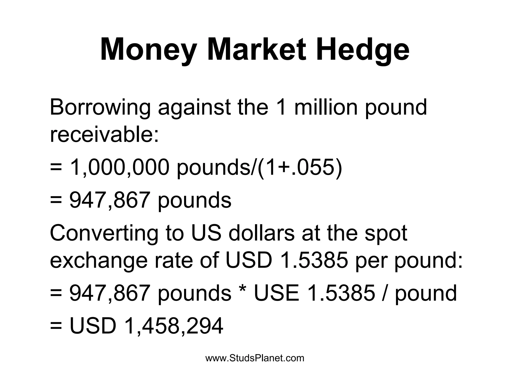 Money Market Hedge
Borrowing against the 1 million pound
receivable:
= 1,000,000 pounds/(1+.055)
= 947,867 pounds
Converting to US dollars at the spot
exchange rate of USD 1.5385 per pound:
= 947,867 pounds * USE 1.5385 / pound
= USD 1,458,294
www.StudsPlanet.com
 