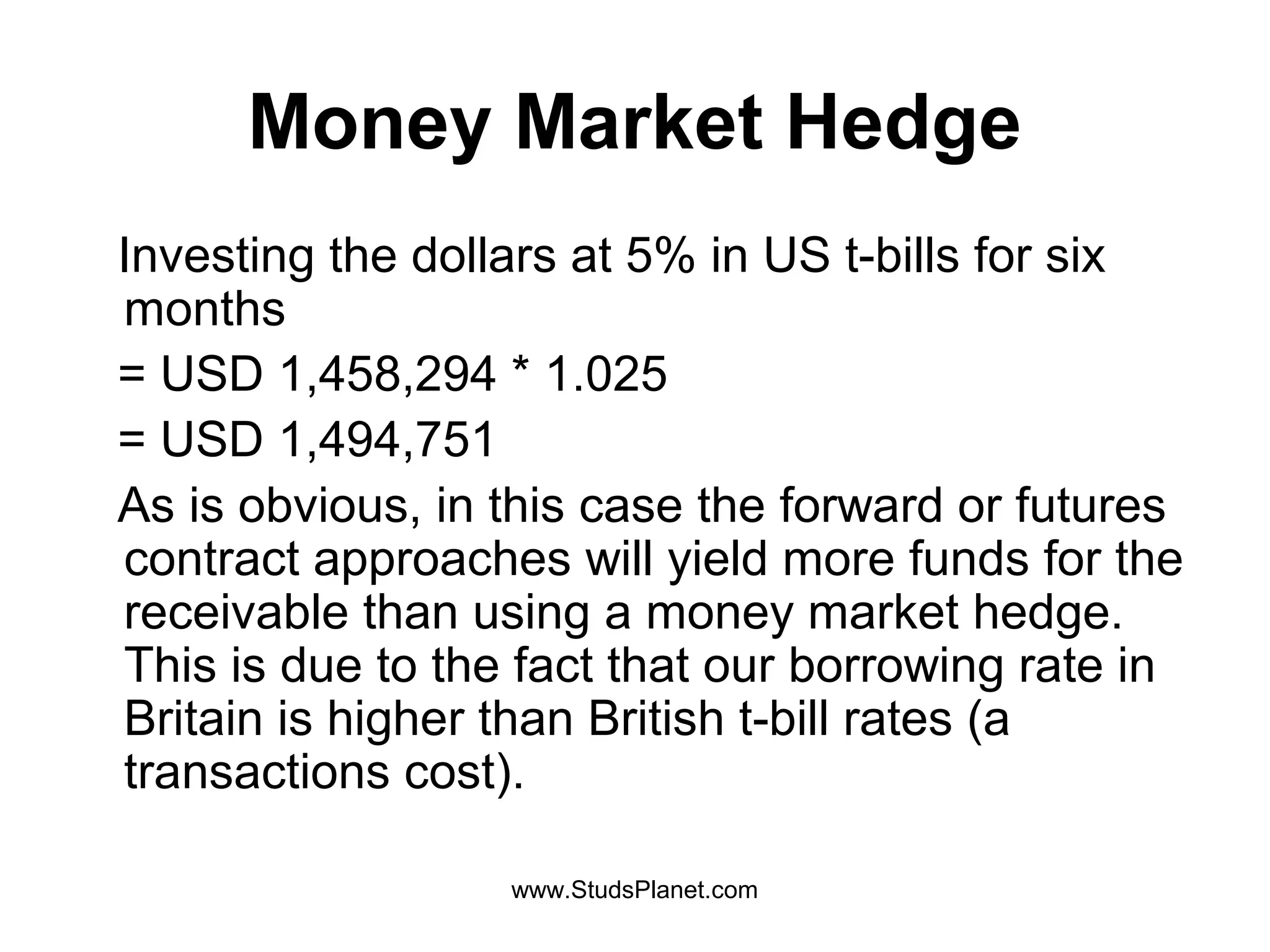 Money Market Hedge
Investing the dollars at 5% in US t-bills for six
months
= USD 1,458,294 * 1.025
= USD 1,494,751
As is obvious, in this case the forward or futures
contract approaches will yield more funds for the
receivable than using a money market hedge.
This is due to the fact that our borrowing rate in
Britain is higher than British t-bill rates (a
transactions cost).
www.StudsPlanet.com
 