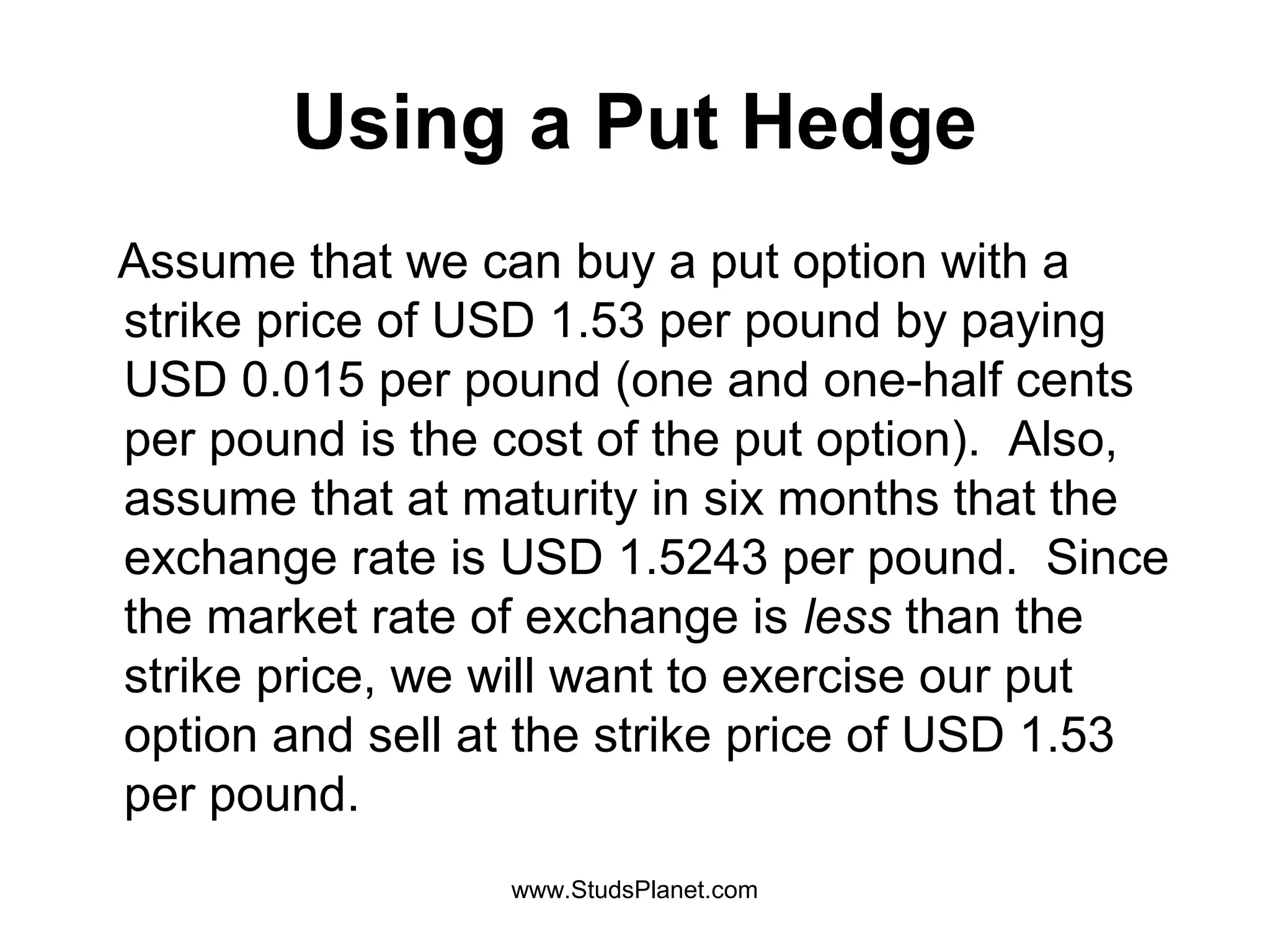 Using a Put Hedge
Assume that we can buy a put option with a
strike price of USD 1.53 per pound by paying
USD 0.015 per pound (one and one-half cents
per pound is the cost of the put option). Also,
assume that at maturity in six months that the
exchange rate is USD 1.5243 per pound. Since
the market rate of exchange is less than the
strike price, we will want to exercise our put
option and sell at the strike price of USD 1.53
per pound.
www.StudsPlanet.com
 