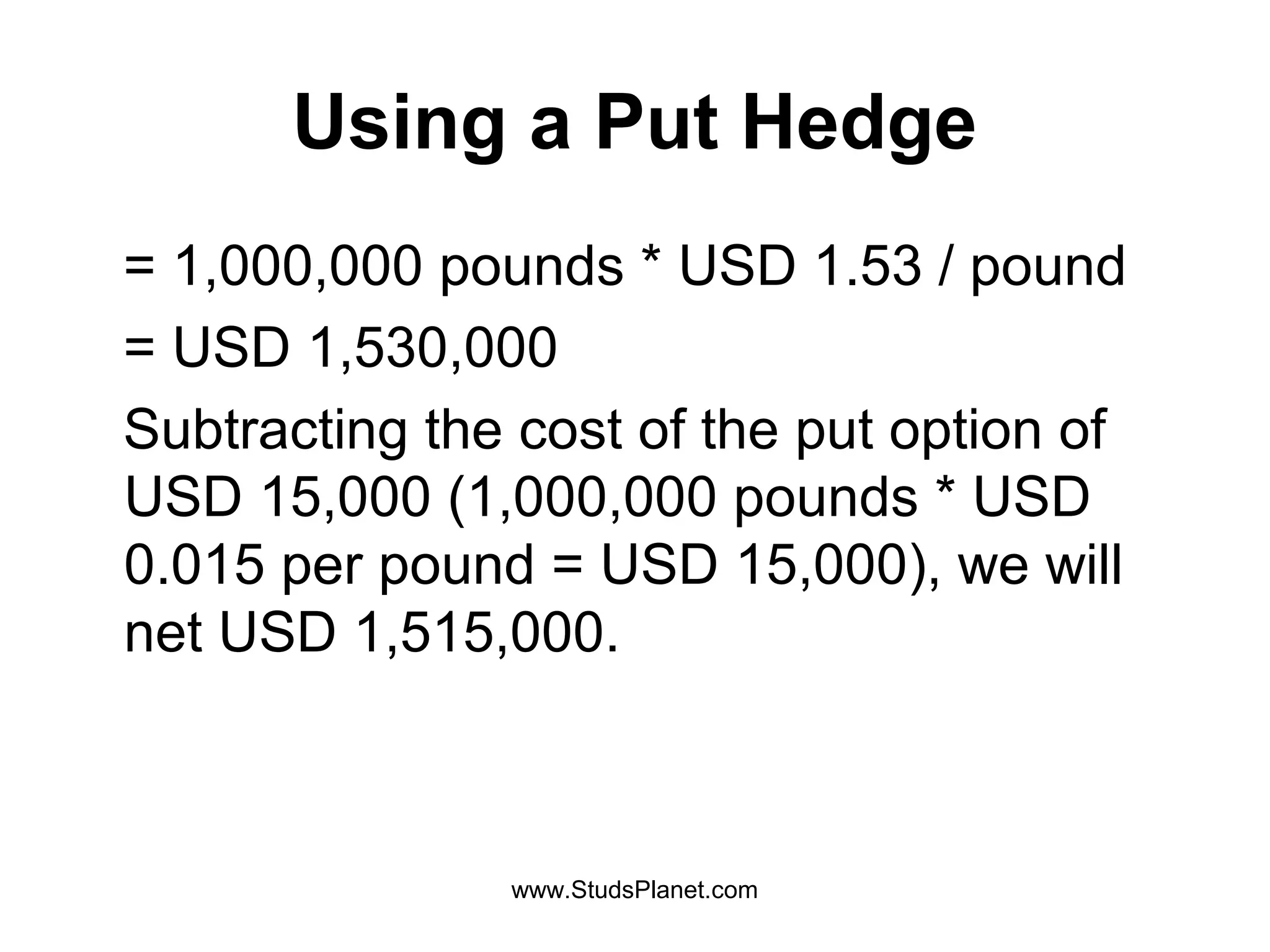 Using a Put Hedge
= 1,000,000 pounds * USD 1.53 / pound
= USD 1,530,000
Subtracting the cost of the put option of
USD 15,000 (1,000,000 pounds * USD
0.015 per pound = USD 15,000), we will
net USD 1,515,000.
www.StudsPlanet.com
 