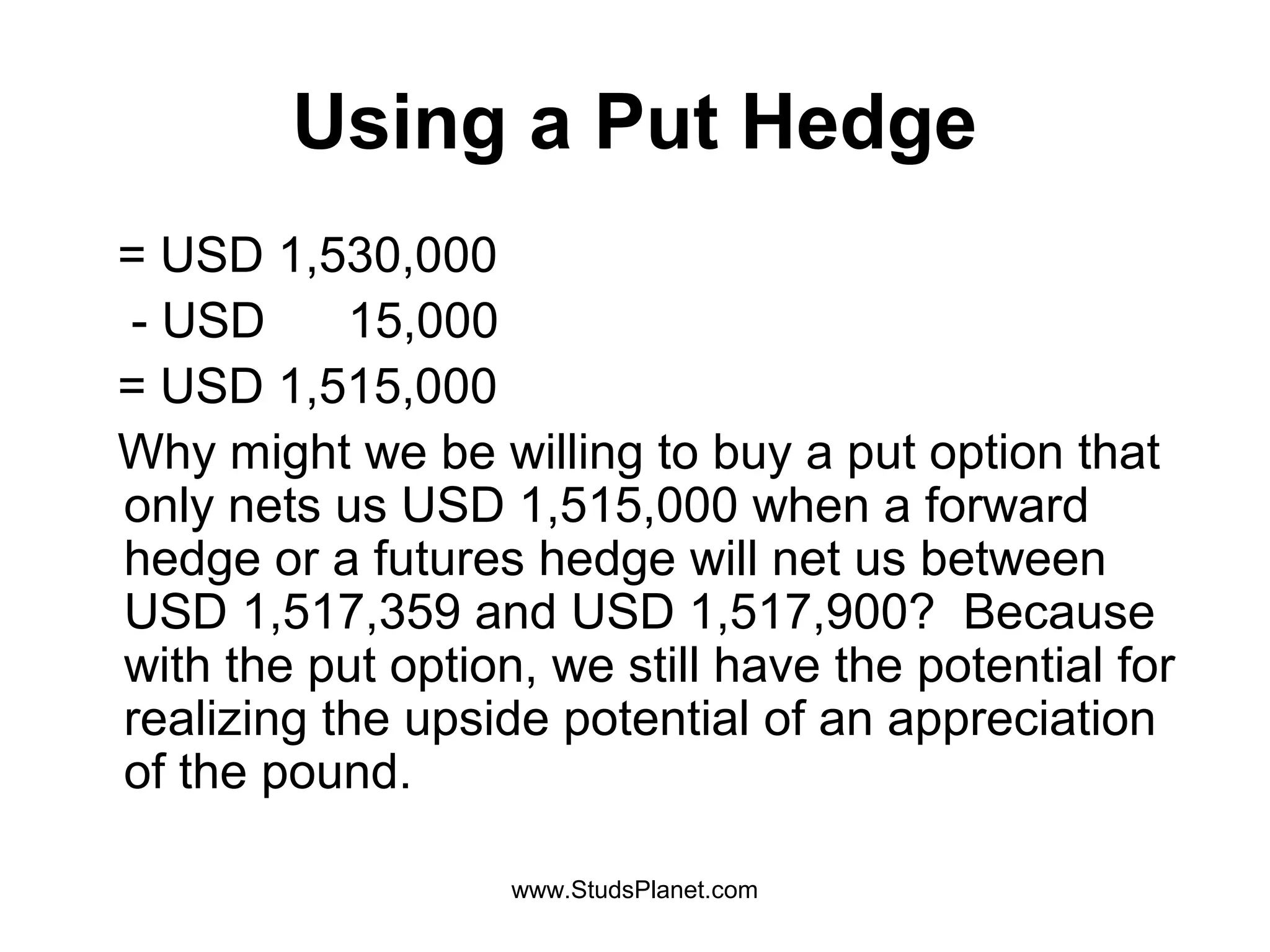 Using a Put Hedge
= USD 1,530,000
- USD 15,000
= USD 1,515,000
Why might we be willing to buy a put option that
only nets us USD 1,515,000 when a forward
hedge or a futures hedge will net us between
USD 1,517,359 and USD 1,517,900? Because
with the put option, we still have the potential for
realizing the upside potential of an appreciation
of the pound.
www.StudsPlanet.com
 