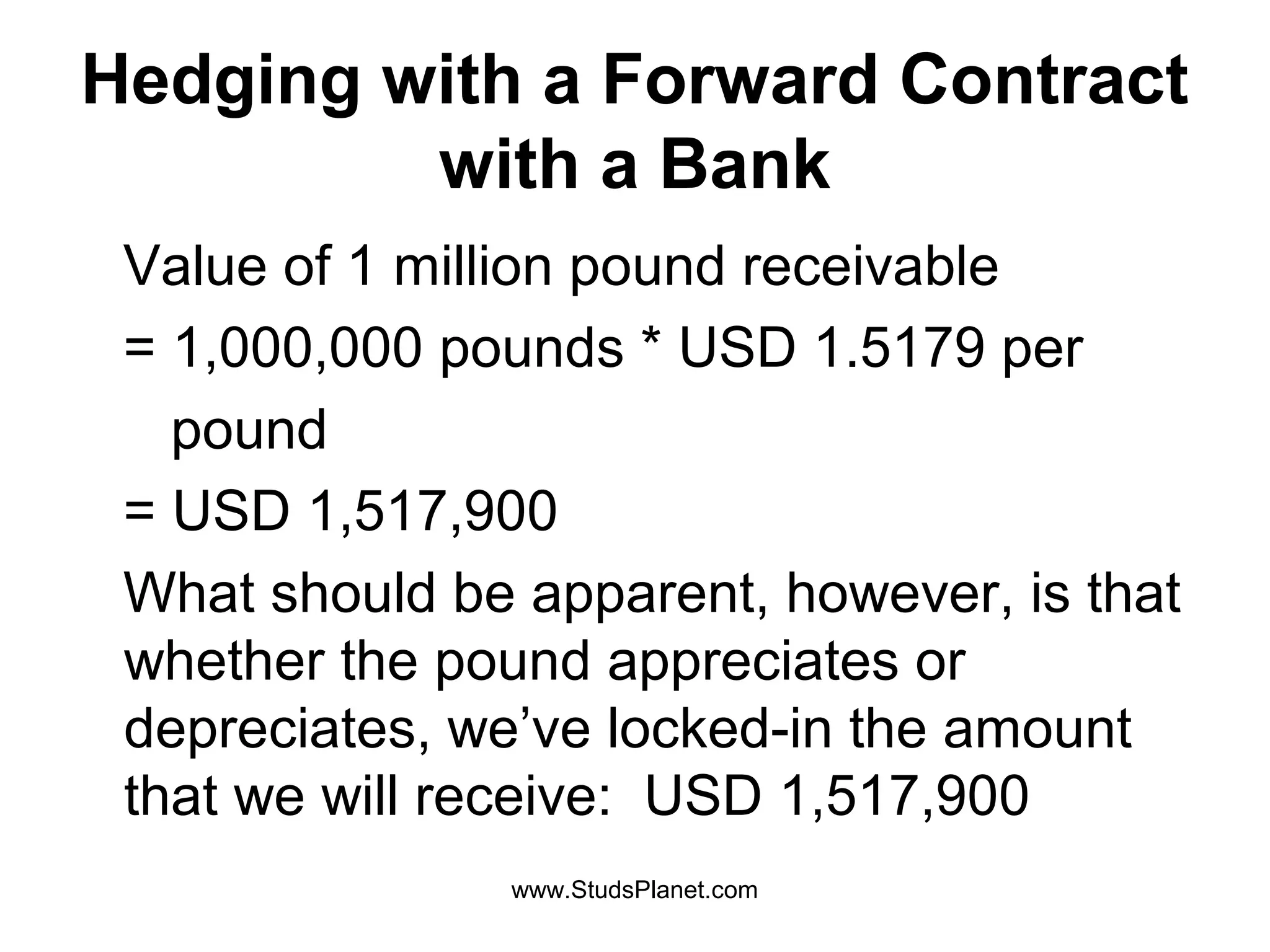 Hedging with a Forward Contract
with a Bank
Value of 1 million pound receivable
= 1,000,000 pounds * USD 1.5179 per
pound
= USD 1,517,900
What should be apparent, however, is that
whether the pound appreciates or
depreciates, we’ve locked-in the amount
that we will receive: USD 1,517,900
www.StudsPlanet.com
 