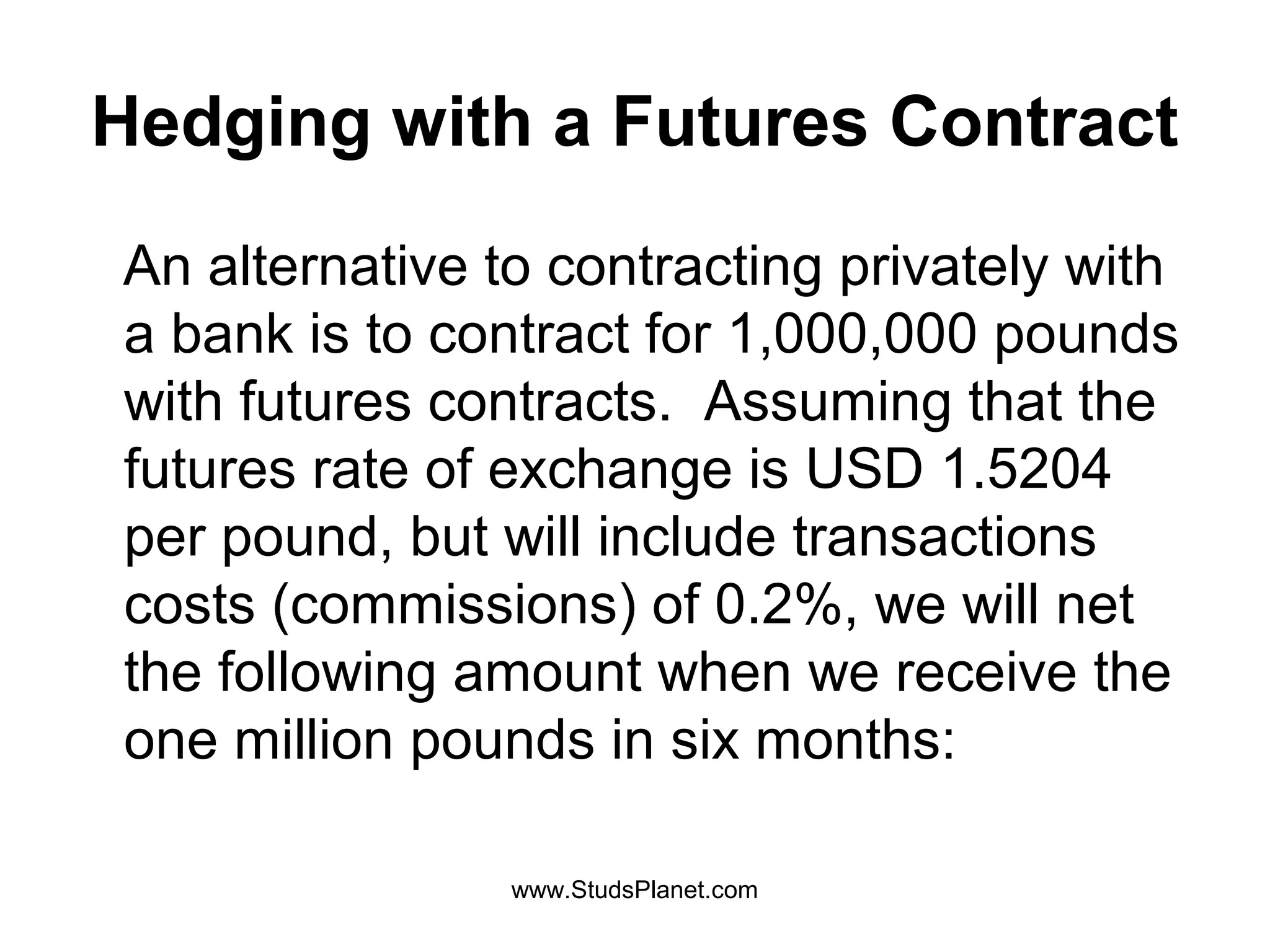 Hedging with a Futures Contract
An alternative to contracting privately with
a bank is to contract for 1,000,000 pounds
with futures contracts. Assuming that the
futures rate of exchange is USD 1.5204
per pound, but will include transactions
costs (commissions) of 0.2%, we will net
the following amount when we receive the
one million pounds in six months:
www.StudsPlanet.com
 