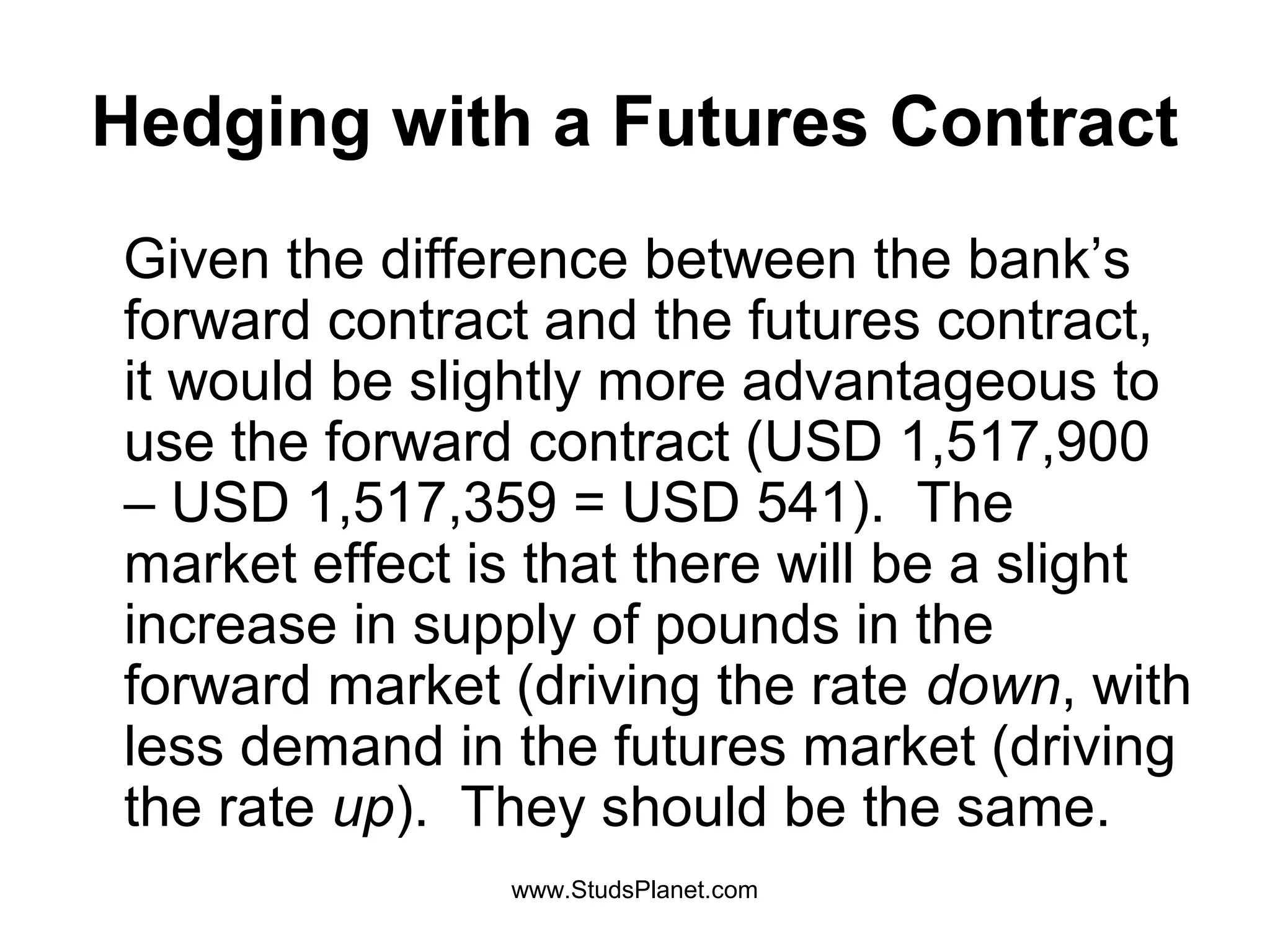 Hedging with a Futures Contract
Given the difference between the bank’s
forward contract and the futures contract,
it would be slightly more advantageous to
use the forward contract (USD 1,517,900
– USD 1,517,359 = USD 541). The
market effect is that there will be a slight
increase in supply of pounds in the
forward market (driving the rate down, with
less demand in the futures market (driving
the rate up). They should be the same.
www.StudsPlanet.com
 