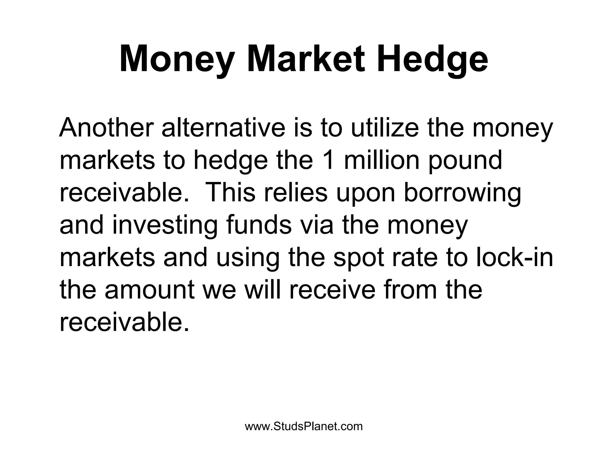 Money Market Hedge
Another alternative is to utilize the money
markets to hedge the 1 million pound
receivable. This relies upon borrowing
and investing funds via the money
markets and using the spot rate to lock-in
the amount we will receive from the
receivable.
www.StudsPlanet.com
 