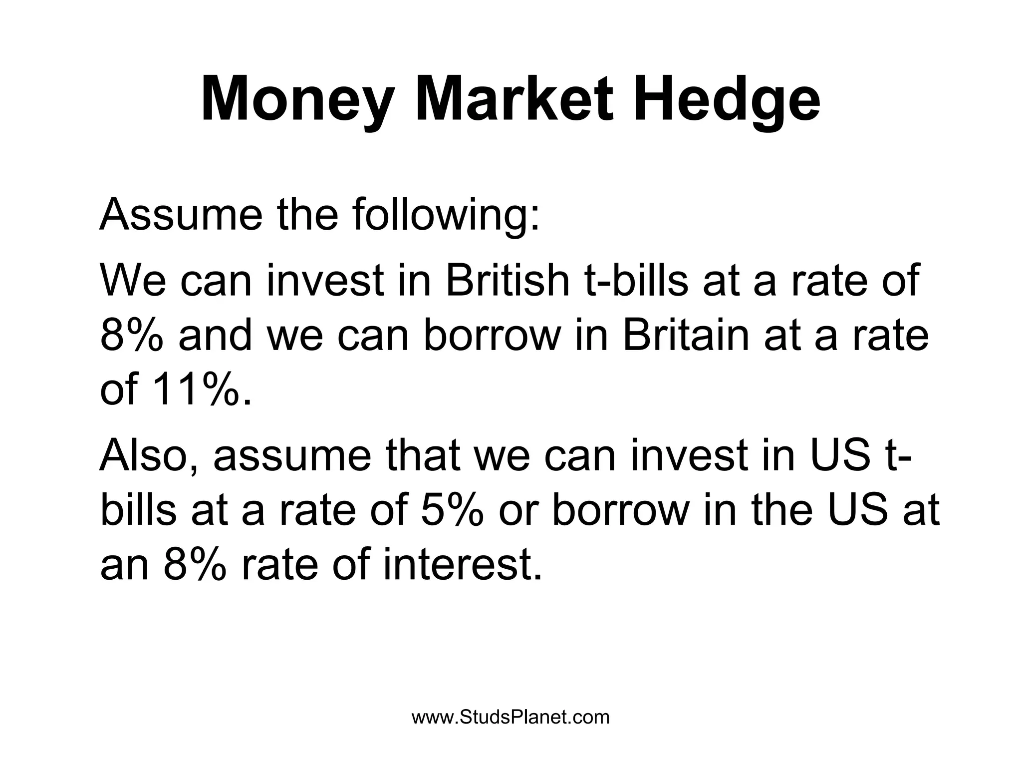 Money Market Hedge
Assume the following:
We can invest in British t-bills at a rate of
8% and we can borrow in Britain at a rate
of 11%.
Also, assume that we can invest in US t-
bills at a rate of 5% or borrow in the US at
an 8% rate of interest.
www.StudsPlanet.com
 