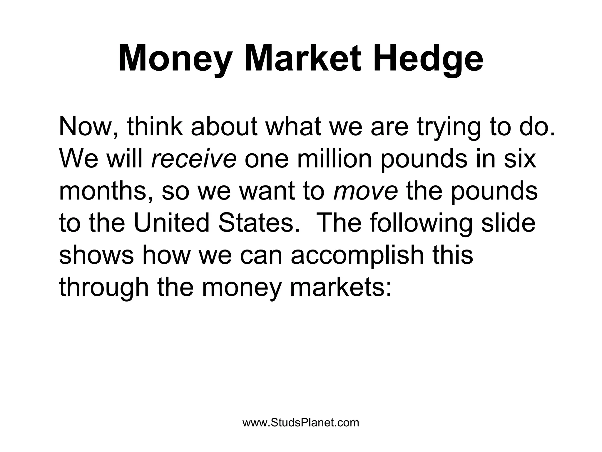 Money Market Hedge
Now, think about what we are trying to do.
We will receive one million pounds in six
months, so we want to move the pounds
to the United States. The following slide
shows how we can accomplish this
through the money markets:
www.StudsPlanet.com
 