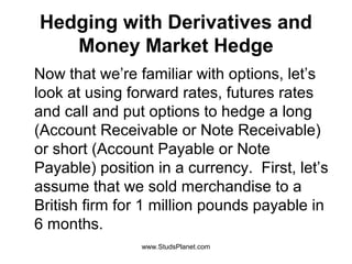 Hedging with Derivatives and
Money Market Hedge
Now that we’re familiar with options, let’s
look at using forward rates, futures rates
and call and put options to hedge a long
(Account Receivable or Note Receivable)
or short (Account Payable or Note
Payable) position in a currency. First, let’s
assume that we sold merchandise to a
British firm for 1 million pounds payable in
6 months.
www.StudsPlanet.com
 