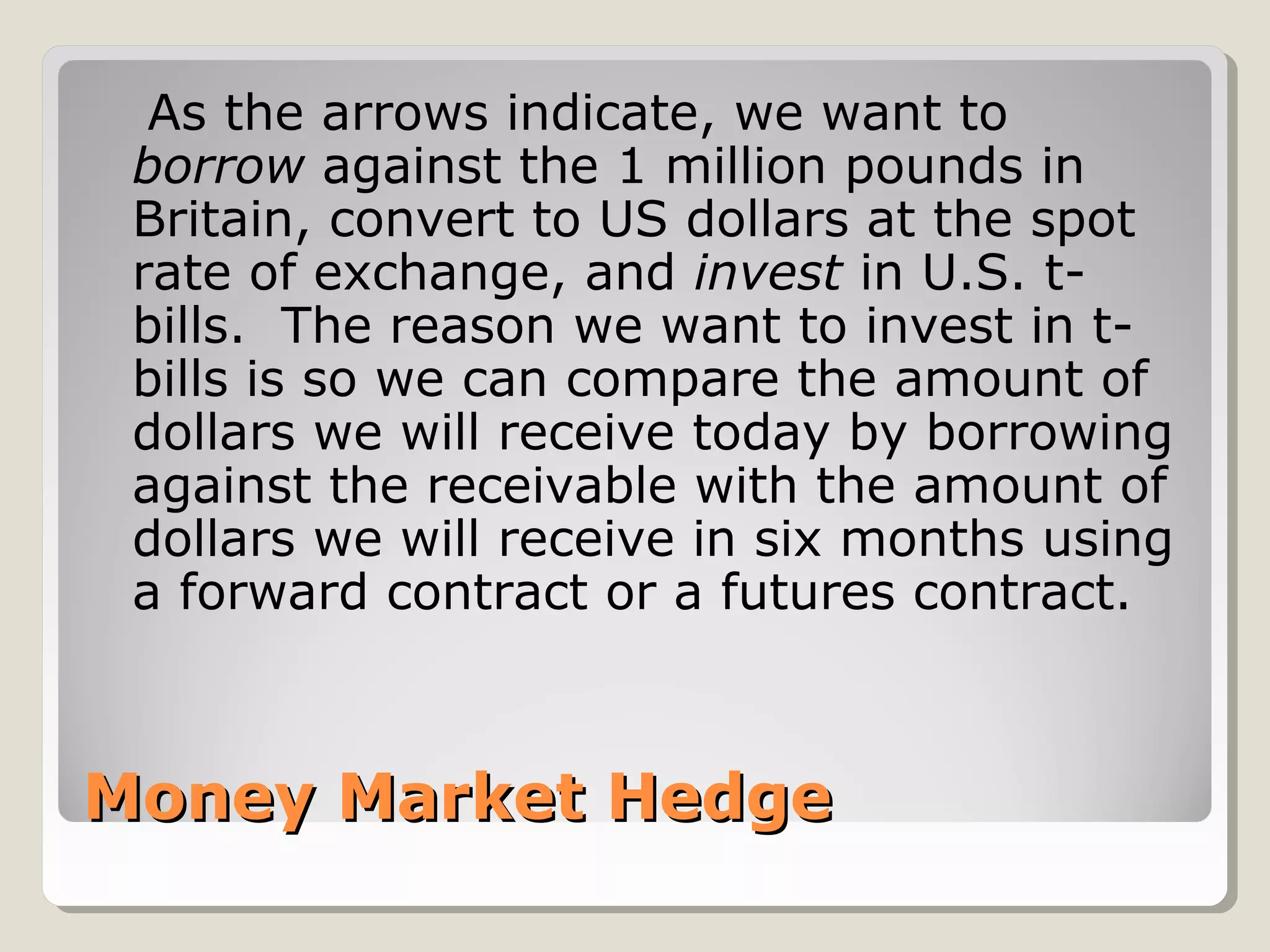Money Market HedgeMoney Market Hedge
As the arrows indicate, we want to
borrow against the 1 million pounds in
Britain, convert to US dollars at the spot
rate of exchange, and invest in U.S. t-
bills. The reason we want to invest in t-
bills is so we can compare the amount of
dollars we will receive today by borrowing
against the receivable with the amount of
dollars we will receive in six months using
a forward contract or a futures contract.
 