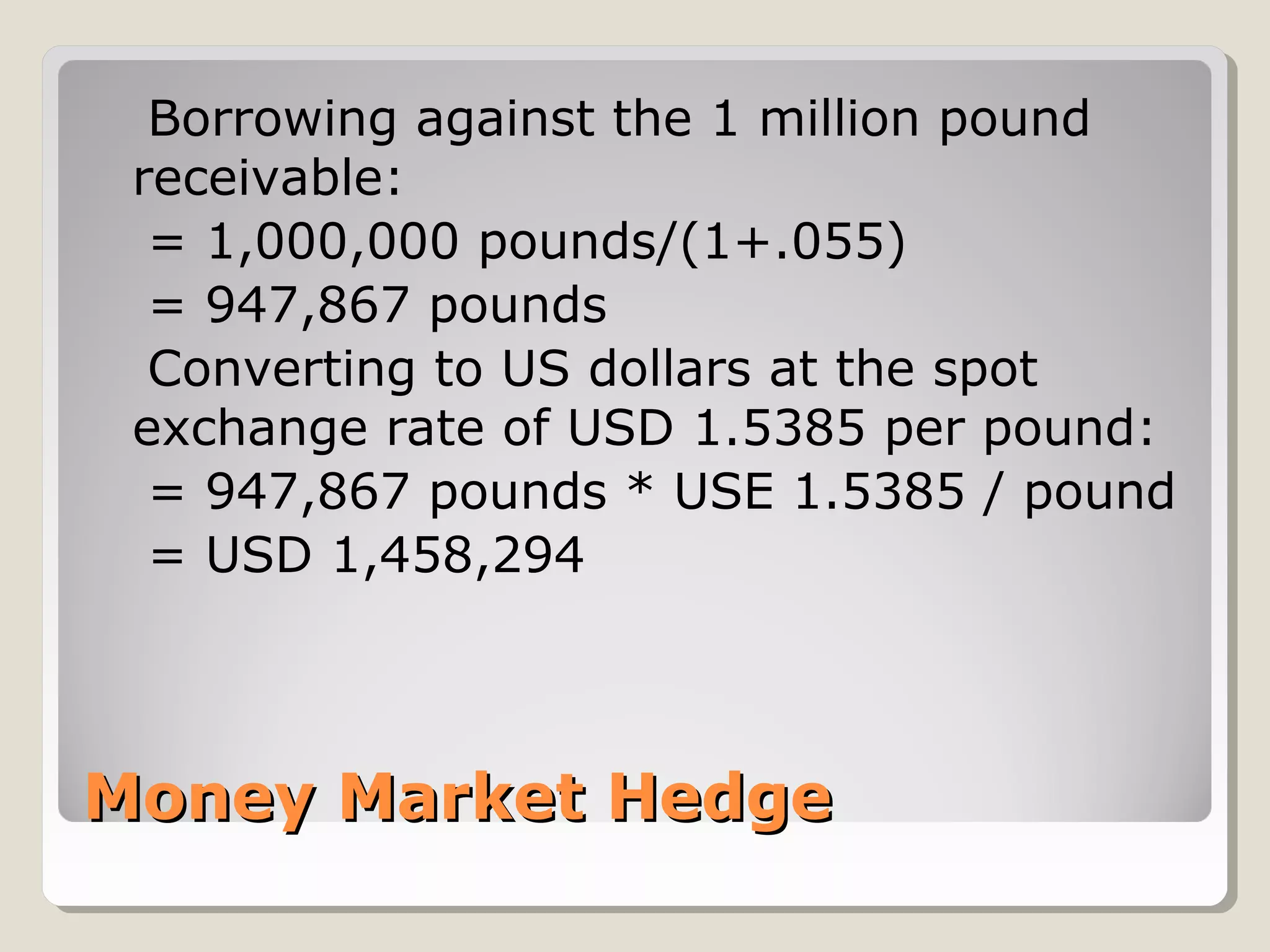 Money Market HedgeMoney Market Hedge
Borrowing against the 1 million pound
receivable:
= 1,000,000 pounds/(1+.055)
= 947,867 pounds
Converting to US dollars at the spot
exchange rate of USD 1.5385 per pound:
= 947,867 pounds * USE 1.5385 / pound
= USD 1,458,294
 