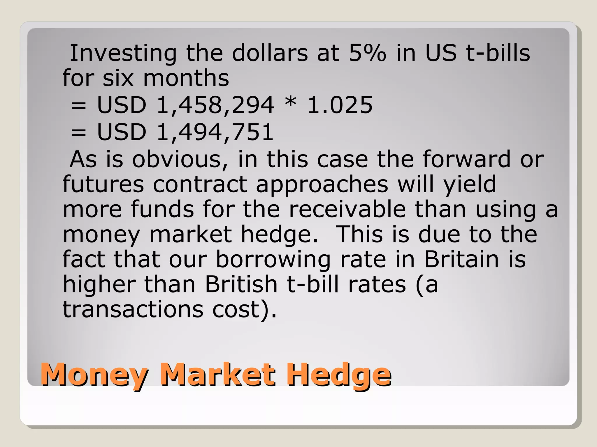 Money Market HedgeMoney Market Hedge
Investing the dollars at 5% in US t-bills
for six months
= USD 1,458,294 * 1.025
= USD 1,494,751
As is obvious, in this case the forward or
futures contract approaches will yield
more funds for the receivable than using a
money market hedge. This is due to the
fact that our borrowing rate in Britain is
higher than British t-bill rates (a
transactions cost).
 