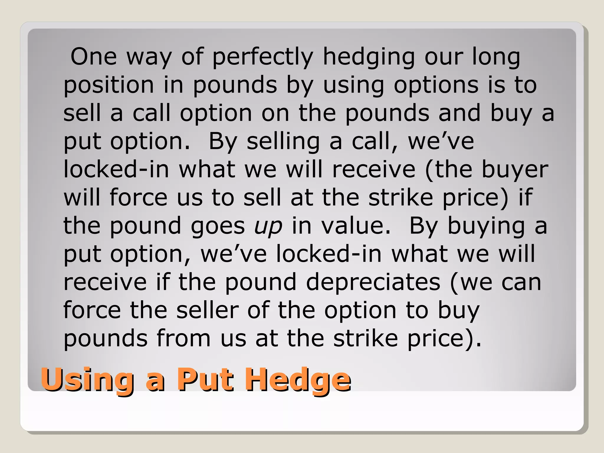 Using a Put HedgeUsing a Put Hedge
One way of perfectly hedging our long
position in pounds by using options is to
sell a call option on the pounds and buy a
put option. By selling a call, we’ve
locked-in what we will receive (the buyer
will force us to sell at the strike price) if
the pound goes up in value. By buying a
put option, we’ve locked-in what we will
receive if the pound depreciates (we can
force the seller of the option to buy
pounds from us at the strike price).
 
