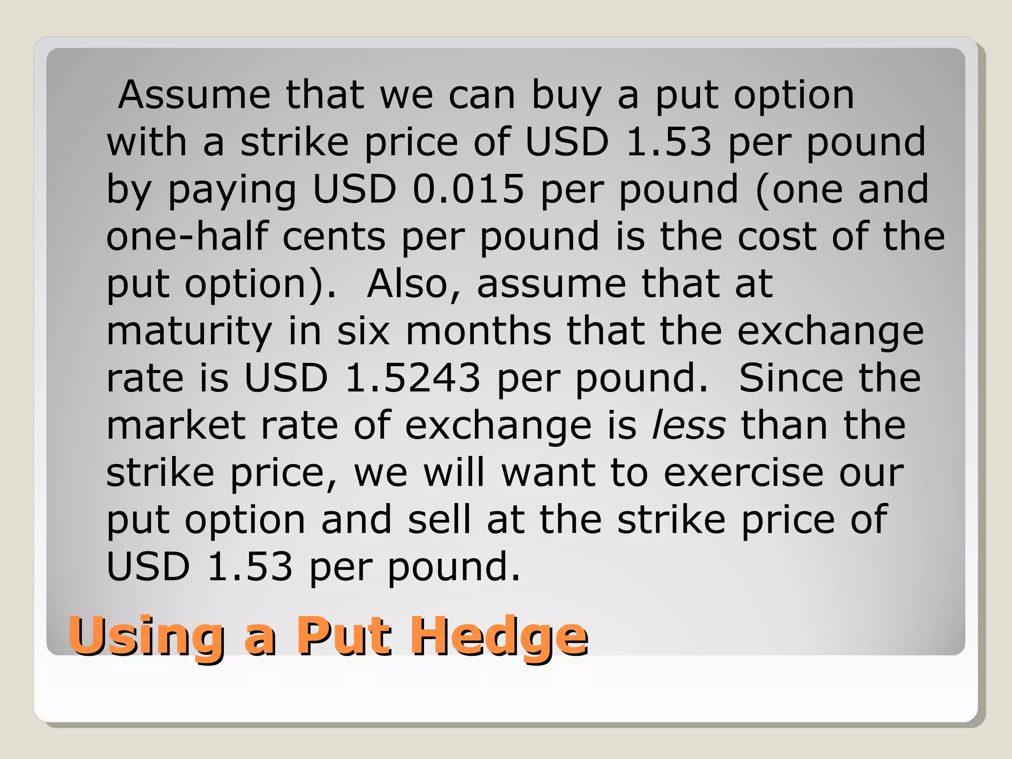 Using a Put HedgeUsing a Put Hedge
Assume that we can buy a put option
with a strike price of USD 1.53 per pound
by paying USD 0.015 per pound (one and
one-half cents per pound is the cost of the
put option). Also, assume that at
maturity in six months that the exchange
rate is USD 1.5243 per pound. Since the
market rate of exchange is less than the
strike price, we will want to exercise our
put option and sell at the strike price of
USD 1.53 per pound.
 