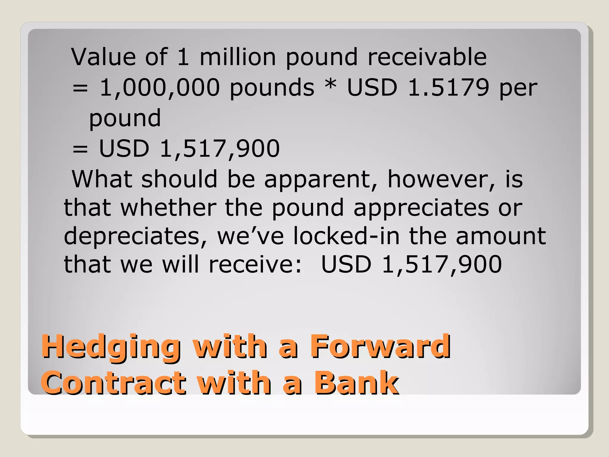 Hedging with a ForwardHedging with a Forward
Contract with a BankContract with a Bank
Value of 1 million pound receivable
= 1,000,000 pounds * USD 1.5179 per
pound
= USD 1,517,900
What should be apparent, however, is
that whether the pound appreciates or
depreciates, we’ve locked-in the amount
that we will receive: USD 1,517,900
 