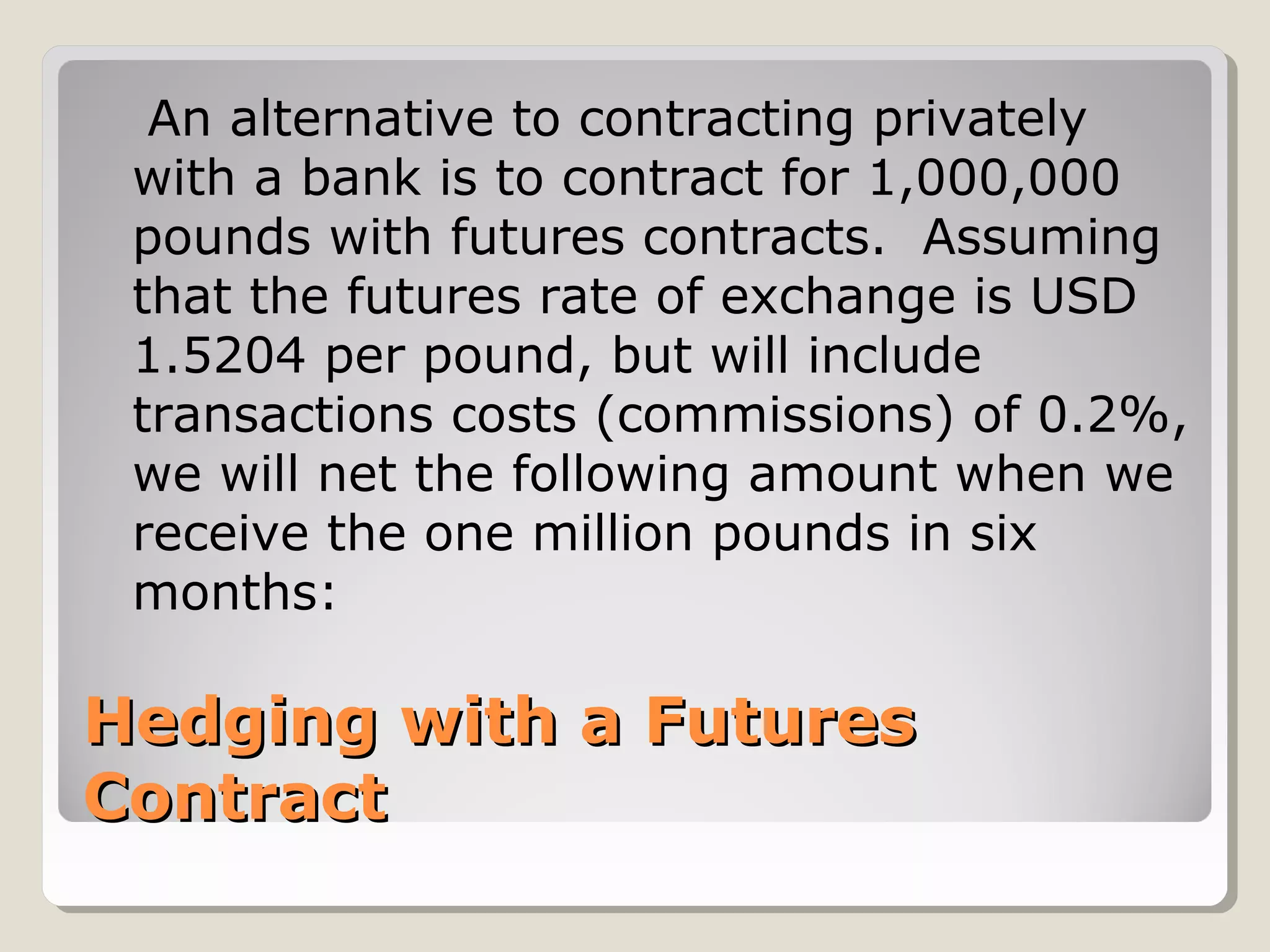 Hedging with a FuturesHedging with a Futures
ContractContract
An alternative to contracting privately
with a bank is to contract for 1,000,000
pounds with futures contracts. Assuming
that the futures rate of exchange is USD
1.5204 per pound, but will include
transactions costs (commissions) of 0.2%,
we will net the following amount when we
receive the one million pounds in six
months:
 