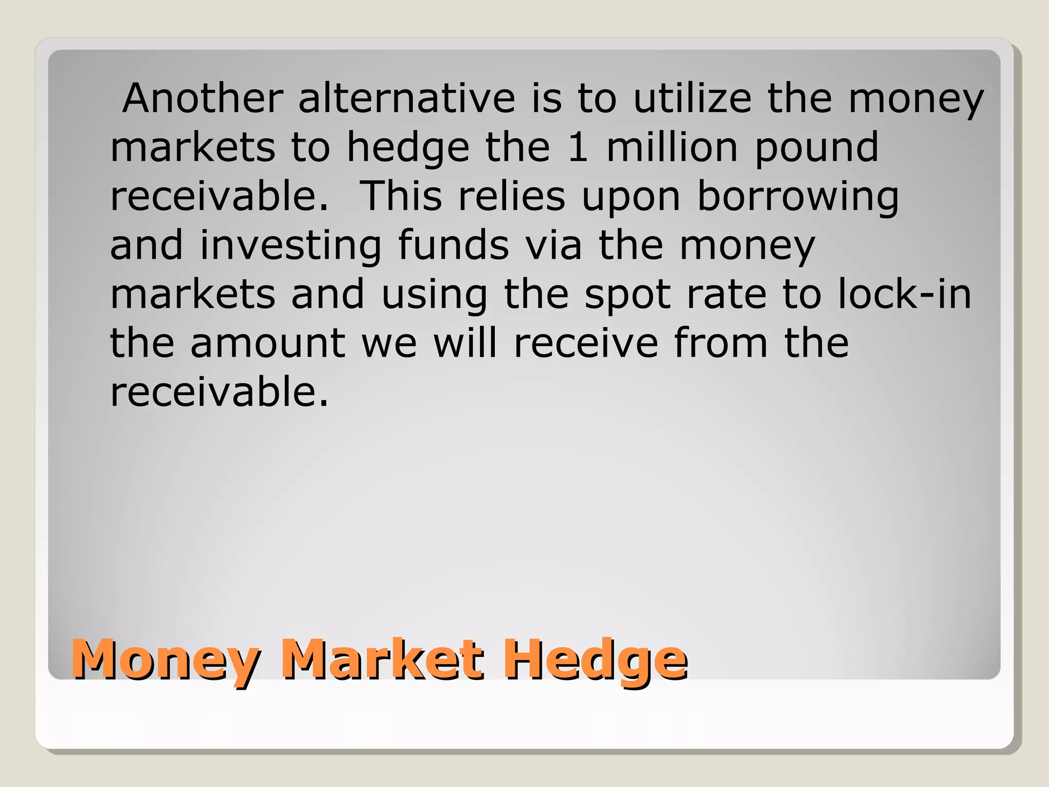 Money Market HedgeMoney Market Hedge
Another alternative is to utilize the money
markets to hedge the 1 million pound
receivable. This relies upon borrowing
and investing funds via the money
markets and using the spot rate to lock-in
the amount we will receive from the
receivable.
 