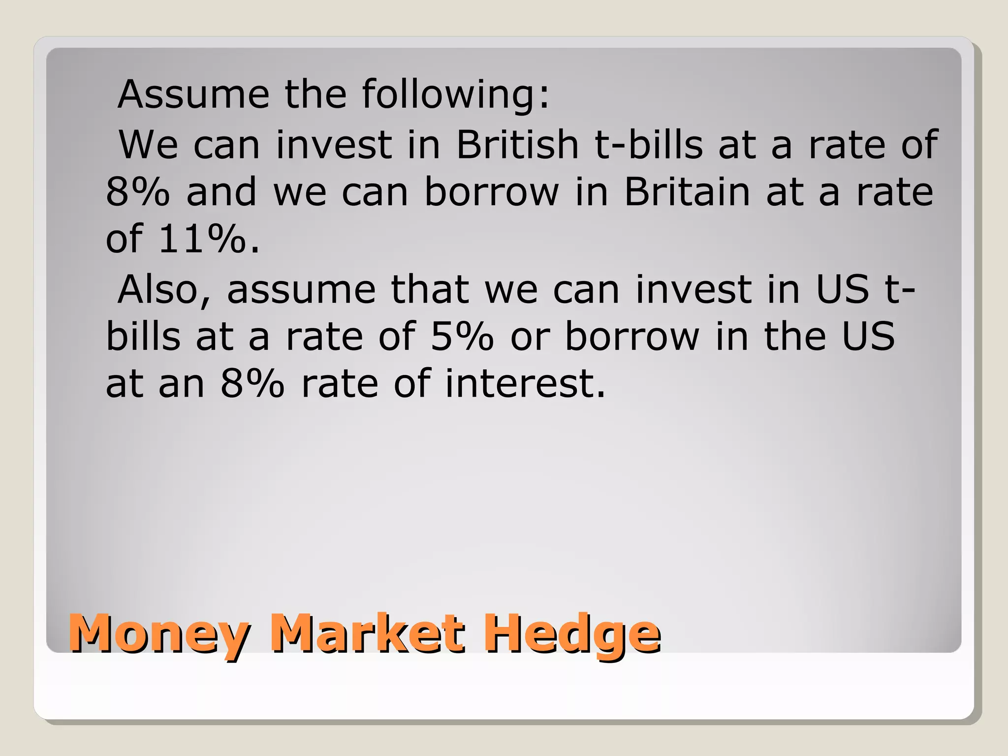 Money Market HedgeMoney Market Hedge
Assume the following:
We can invest in British t-bills at a rate of
8% and we can borrow in Britain at a rate
of 11%.
Also, assume that we can invest in US t-
bills at a rate of 5% or borrow in the US
at an 8% rate of interest.
 