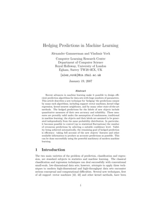Hedging Predictions in Machine Learning
             Alexander Gammerman and Vladimir Vovk
                 Computer Learning Research Centre
                   Department of Computer Science
                 Royal Holloway, University of London
                   Egham, Surrey TW20 0EX, UK
                      {alex,vovk}@cs.rhul.ac.uk
                               January 19, 2007


                                     Abstract
         Recent advances in machine learning make it possible to design eﬃ-
     cient prediction algorithms for data sets with huge numbers of parameters.
     This article describes a new technique for ‘hedging’ the predictions output
     by many such algorithms, including support vector machines, kernel ridge
     regression, kernel nearest neighbours, and by many other state-of-the-art
     methods. The hedged predictions for the labels of new objects include
     quantitative measures of their own accuracy and reliability. These mea-
     sures are provably valid under the assumption of randomness, traditional
     in machine learning: the objects and their labels are assumed to be gener-
     ated independently from the same probability distribution. In particular,
     it becomes possible to control (up to statistical ﬂuctuations) the number
     of erroneous predictions by selecting a suitable conﬁdence level. Valid-
     ity being achieved automatically, the remaining goal of hedged prediction
     is eﬃciency: taking full account of the new objects’ features and other
     available information to produce as accurate predictions as possible. This
     can be done successfully using the powerful machinery of modern machine
     learning.


1    Introduction
The two main varieties of the problem of prediction, classiﬁcation and regres-
sion, are standard subjects in statistics and machine learning. The classical
classiﬁcation and regression techniques can deal successfully with conventional
small-scale, low-dimensional data sets; however, attempts to apply these tech-
niques to modern high-dimensional and high-throughput data sets encounter
serious conceptual and computational diﬃculties. Several new techniques, ﬁrst
of all support vector machines [42, 43] and other kernel methods, have been


                                         1
 