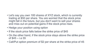 • Let's say you own 100 shares of XYZ stock, which is currently
trading at $50 per share. You are worried that the stock price
might fall in the future, but you don't want to sell your shares
and miss out on potential gains if the stock price rises.
• Hedge your position using option
• If the stock price falls below the strike price of $45
• On the other hand, if the stock price stays above the strike price
of $45 – i.e 55
• Call/Put option premium of $2 per share at the strike price of 45
 