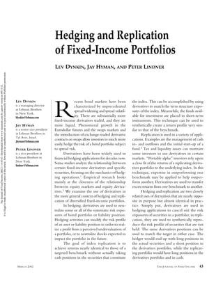 Hedging and Replication
                                                                                                                                                                                  of Fixed-Income Portfolios
                                                                                                                                                                                  LEV DYNKIN, JAY HYMAN, AND PETER LINDNER
It is illegal to make unauthorized copies of this article, forward to an unauthorized user or to post electronically without Publisher permission.
               The Journal of Fixed Income 2002.11.4:43-63. Downloaded from www.iijournals.com by gaurav verma on 09/15/12.




                                                                                                                                                     LEV DYNKIN                                  ecent bond markets have been           the index. This can be accomplished by using
                                                                                                                                                     is a managing director
                                                                                                                                                     at Lehman Brothers
                                                                                                                                                     in New York.
                                                                                                                                                     ldynkin@lehman.com

                                                                                                                                                     JAY HYMAN
                                                                                                                                                                                  R              characterized by unprecedented
                                                                                                                                                                                                 spread widening and spread volatil-
                                                                                                                                                                                                 ity. There are substantially more
                                                                                                                                                                                  fixed-income derivatives traded, and they are
                                                                                                                                                                                  more liquid. Phenomenal growth in the
                                                                                                                                                                                                                                        derivatives to match the term structure expo-
                                                                                                                                                                                                                                        sures of the index. Meanwhile, the funds avail-
                                                                                                                                                                                                                                        able for investment are placed in short-term
                                                                                                                                                                                                                                        instruments. This technique can be used to
                                                                                                                                                                                                                                        synthetically create a return profile very sim-
                                                                                                                                                     is a senior vice president   Eurodollar futures and the swaps markets and          ilar to that of the benchmark.
                                                                                                                                                     at Lehman Brothers in        the introduction of exchange-traded derivative               Replication is used in a variety of appli-
                                                                                                                                                     Tel Aviv, Israel.
                                                                                                                                                     jhyman@lehman.com
                                                                                                                                                                                  contracts on swaps allow investors to much more       cations. Examples are the management of cash
                                                                                                                                                                                  easily hedge the risk of a bond portfolio subject     in- and outflows and the initial start-up of a
                                                                                                                                                     PETER LINDNER                to spread risk.                                       fund.3 Tax and liquidity issues can motivate
                                                                                                                                                     is a vice president at              Derivatives have been widely used in           some investors to use derivatives in certain
                                                                                                                                                     Lehman Brothers in           financial hedging applications for decades now.       markets. “Portable alpha” investors rely upon
                                                                                                                                                     New York.
                                                                                                                                                                                  Some studies analyze the relationship between         a close fit of the returns of a replicating deriva-
                                                                                                                                                     lindner@lehman.com
                                                                                                                                                                                  certain fixed-income derivatives and specific         tives portfolio to the underlying index. In this
                                                                                                                                                                                  securities, focusing on the mechanics of hedg-        technique, expertise in outperforming one
                                                                                                                                                                                  ing operations.1 Empirical research looks             benchmark may be applied to help outper-
                                                                                                                                                                                  mainly at the closeness of the relationship           form another. Derivatives are used to transfer
                                                                                                                                                                                  between equity markets and equity deriva-             excess returns from one benchmark to another.
                                                                                                                                                                                  tives.2 We examine the use of derivatives in                 Hedging and replication are two closely
                                                                                                                                                                                  the more general context of hedging and repli-        related uses of derivatives that are nearly oppo-
                                                                                                                                                                                  cation of diversified fixed-income portfolios.        site in purpose but almost identical in prac-
                                                                                                                                                                                         In hedging, derivatives are used to neu-       tice. Simply put, derivatives are used in
                                                                                                                                                                                  tralize some or all of the systematic risk expo-      hedging applications to cancel out the risk
                                                                                                                                                                                  sures of bond portfolio or liability position.        exposures of securities in a portfolio; in repli-
                                                                                                                                                                                  Hedging activities can modify the risk profile        cation, they are used to synthetically repro-
                                                                                                                                                                                  of an asset or liability position in order to real-   duce the risk profile of securities that are not
                                                                                                                                                                                  ize a profit from a perceived undervaluation of       held. The same derivatives positions can be
                                                                                                                                                                                  a portfolio, or to neutralize shocks expected to      used to match the target in either case. The
                                                                                                                                                                                  impact the portfolio in the future.                   hedger would end up with long positions in
                                                                                                                                                                                         The goal of index replication is to            the actual securities and a short position in
                                                                                                                                                                                  achieve returns nearly identical to those of a        the derivatives portfolio, while the replicat-
                                                                                                                                                                                  targeted benchmark without actually taking            ing portfolio would have long positions in the
                                                                                                                                                                                  cash positions in the securities that constitute      derivatives portfolio and in cash.

                                                                                                                                                      MARCH 2002                                                                                         THE JOURNAL OF FIXED INCOME    43
 
